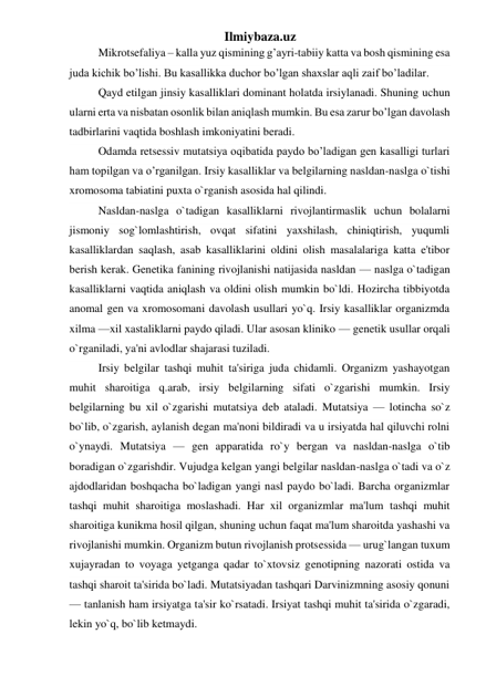 Ilmiybaza.uz 
Mikrotsefaliya – kalla yuz qismining g’ayri-tabiiy katta va bosh qismining esa 
juda kichik bo’lishi. Bu kasallikka duchor bo’lgan shaxslar aqli zaif bo’ladilar. 
Qayd etilgan jinsiy kasalliklari dominant holatda irsiylanadi. Shuning uchun 
ularni erta va nisbatan osonlik bilan aniqlash mumkin. Bu esa zarur bo’lgan davolash 
tadbirlarini vaqtida boshlash imkoniyatini beradi. 
Odamda retsessiv mutatsiya oqibatida paydo bo’ladigan gen kasalligi turlari 
ham topilgan va o’rganilgan. Irsiy kasalliklar va belgilarning nasldan-naslga o`tishi 
xromosoma tabiatini puxta o`rganish asosida hal qilindi. 
Nasldan-naslga o`tadigan kasalliklarni rivojlantirmaslik uchun bolalarni 
jismoniy sog`lomlashtirish, ovqat sifatini yaxshilash, chiniqtirish, yuqumli 
kasalliklardan saqlash, asab kasalliklarini oldini olish masalalariga katta e'tibor 
berish kerak. Genetika fanining rivojlanishi natijasida nasldan — naslga o`tadigan 
kasalliklarni vaqtida aniqlash va oldini olish mumkin bo`ldi. Hozircha tibbiyotda 
anomal gen va xromosomani davolash usullari yo`q. Irsiy kasalliklar organizmda 
xilma —xil xastaliklarni paydo qiladi. Ular asosan kliniko — genetik usullar orqali 
o`rganiladi, ya'ni avlodlar shajarasi tuziladi. 
Irsiy belgilar tashqi muhit ta'siriga juda chidamli. Organizm yashayotgan 
muhit sharoitiga q.arab, irsiy belgilarning sifati o`zgarishi mumkin. Irsiy 
belgilarning bu xil o`zgarishi mutatsiya deb ataladi. Mutatsiya — lotincha so`z 
bo`lib, o`zgarish, aylanish degan ma'noni bildiradi va u irsiyatda hal qiluvchi rolni 
o`ynaydi. Mutatsiya — gen apparatida ro`y bergan va nasldan-naslga o`tib 
boradigan o`zgarishdir. Vujudga kelgan yangi belgilar nasldan-naslga o`tadi va o`z 
ajdodlaridan boshqacha bo`ladigan yangi nasl paydo bo`ladi. Barcha organizmlar 
tashqi muhit sharoitiga moslashadi. Har xil organizmlar ma'lum tashqi muhit 
sharoitiga kunikma hosil qilgan, shuning uchun faqat ma'lum sharoitda yashashi va 
rivojlanishi mumkin. Organizm butun rivojlanish protsessida — urug`langan tuxum 
xujayradan to voyaga yetganga qadar to`xtovsiz genotipning nazorati ostida va 
tashqi sharoit ta'sirida bo`ladi. Mutatsiyadan tashqari Darvinizmning asosiy qonuni 
— tanlanish ham irsiyatga ta'sir ko`rsatadi. Irsiyat tashqi muhit ta'sirida o`zgaradi, 
lekin yo`q, bo`lib ketmaydi. 
