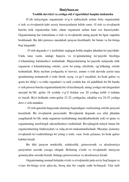 Ilmiybaza.uz 
Yoshlik davrlari va yoshga oid o’zgarishlari haqida tushuncha 
O`sib kelayotgan organizmni to`g`ri tarbiyalash uchun bola organizmini 
o`sish va rivojlanish kabi asosiy hususiyatlarini bilish zarur. O`sish va rivojlanish 
barcha tirik organizmlar kabi, odam organizmi uchun ham xos hususiyatdir. 
Organizmning har tomonlama o`sish va rivojlanishi uning paydo bo`lgan vaqtidan 
boshlanadi. Bu ikki protsess murakkab jarayon hisoblanib, bir butun va bir-biriga 
bog`langandir. 
O`sish deganda o`z tuzilishini saqlagan holda miqdor jihatdan ko`payishdir. 
Unda tana vazni, undagi hujayra va to`qimalarning ko`payishi hisobiga 
o`lchamining kattalashuvi tushiniladi. Hujayralarining ko`payishi natijasida tirik 
organizm o`lchamlarining ortishi, ya'ni bo`yning chizilishi, og`irlikning ortishi 
tushuniladi. Bola ma'lum yoshgacha to`xtovsiz, ammo o`sish davrida ayrim tana 
qismlarining nomunosib o`sishi (bosh, oyoq, va qo`l suyaklari, ko`krak qafasi va 
qorin bo`shlig`i va ichki organlari) va turli yoshda har xil jadallikda bo`lib bunda 
o`sish prosesi barcha organizmlarda bir xil kechmaydi, uning yoshga oid chegaralari 
mavjud bo`lib, qizlar 18 yoshda o`g`il bolalar esa 20 yoshga kelib o`sishdan 
to`xtaydi. Ba'zi hollarda xotin-qizlar 21-22 yoshgacha, erkaklar esa 24-25 yoshga 
davr o`sish mumkin. 
O`sish qatorida hujayrada ularning bajaradigan vazifasining ortishi jarayoni 
kuzatiladi. Bu rivojlanish jarayonidir. Rivojlanish deganda esa sifat jihatdan 
yangilanish bo`lib, unda organizm tuzilishining murakkablashishi yoki to`qima va 
organlarning morfologik takomillashuvi tushiniladi. Rivojlangish tufayli butun bir 
organizmlarning funktsiyalari va xulq-atvori mukammallashadi. Masalan: jismoniy 
rivojlanish ko`rsatkichlariga bo`yning o`sishi, vazn, bosh aylanasi, ko`krak qafasi 
kabilar kiradi. 
Bu ikki jarayon notekislik, uzluksizlik, geteroxronik va akseleratsiya 
jarayonlari asosida yuzaga chiqadi. Bolaning o'sishi va rivojlanishi muayyan 
qonuniyatlar asosida boradi, bularga geteroxroniya va akselerasiya kiradi. 
Organizmning normal holatida o'sish va rivojlanishi juda uzviy bog'langan va 
o'zaro bir-biriga ta'sir qilsa-da, biroq ular bir vaqtda sodir bo'lmaydi. Ular turli 
