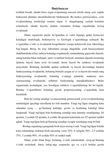 Ilmiybaza.uz 
tezlikda boradi, chunki biror organ to'qimaning massasi ortishi uning ayni vaqtda 
funksional jihatdan takomillashuvini bildirmaydi. Bu hodisa geteroxroniya, ya'ni 
rivojlanishning notekisligi nomini olgan. U chaqaloqning yashab ketishini 
ta'minlaydi, chunki hayotiy muhim sistemalar boshqa organlardan tezroq 
rivojlanadi. 
Odam organizmi paydo bo`lganidan to vafot etgunga qadar ketma-ket 
keladigan morfologik, biokimyoviy va fiziologik o`zgarishlarga uchraydi. Bu 
o`zgarishlar o`sish va rivojlanish bosqichlarini yuzaga keltiruvchi irsiy faktorlarga 
bog`langan. Biroq, bu irsiy faktorlarni yuzaga chiqishida, yosh hususiyatlarini 
shakllanishida ta'lim, tarbiya bolaning ovqatlanishi, turmushining gigiyenik sharoiti, 
uning kattalar bilan muloqati, sport va mehnat faoliyati, umuman olganda insonning 
ijtimoiy hayoti katta ta'sir ko`rsatadi. Inson hayoti bu uzluksiz rivojlanish 
jarayonidir. Bolaning dastlabki qadam tashlashi va hayoti davomidagi harakat 
funksiyasining rivojlanishi, bolaning birinchi aytgan so`zi va hayoti davomida nutq 
funksiyasining rivojlanishi, bolaning o`smirga aylanishi, markaziy nerv 
sistemasining rivojlanishi, reflektor faoliyatining murakkablashuvi. Bular 
organizmda kechadigan, yuz beradigan uzluksiz o`zgarishlarning bir bo`lagidir. 
Bunday o`zgarishlarni bolaning gavda proporsiyasining o`zgarishida ham 
kuzatiladi.  
Bola bo`yining uzunligi va massasining geteroxronik ya’ni rivojlanishining 
notekisligini quyidagi misollarda ko`rish mumkin. Yangi tug`ilgan chaqaloq katta 
odamdan oyoq — qo`llarining kaltaligi, gavda va boshining kattaligi bilan 
farqlanadi. Yangi tug'ilgan bola boshining uzunligi tana umumiy uzunligining 1|4 
qismini, 2 yoshda 1|5 qismini, 6 yoshda 1|6 qismini kattalarda esa 1|7 qismini tashkil 
qiladi. Yangi tug'ilgan bola qo'llarining uzunligi oyoqlar uzunligiga teng bo'ladi. 
Boshqa organlarga qaraganda bosh miya tezroq o'sadi. Yangi tug'ilgan bolada 
katta odamnikiga nisbatan bosh miyaning vazni 25%, 6 oyligida 50%, 2,5 yoshida 
75%, 5 yoshda 90%, 10 yoshda 95% ni tashkil etadi. 
Odam yoshi bilan birga boshning o`sishi sekinlashadi, oyoq-qo`llarning 
o`sishi tezlashadi. Jinsiy balog`atga yetguncha qiz va o`g`il bolalar gavda 
