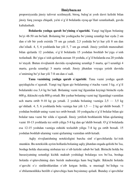 Ilmiybaza.uz 
proporsiyasida jinsiy tafovut sezilmaydi, biroq, balog`at yosh davri kelishi bilan 
jinsiy farq yuzaga chiqadi, ya'ni o`g`il bolalarda oyoq-qo`llari uzunlashadi, gavda 
kaltalashadi.  
Bolalarda yoshga qarab bo'yining o'zgarishi. Yangi tug'ilgan bolaning 
bo'yi 48-50 sm bo'ladi. Bolaning bir yoshigacha bo`yining uzunligi har oyda 2 sm 
dan o`sib bir yosh oxirida 75 sm ga yetadi. 2,3 yoshida bo’yi har yili 8 sm dan 
cho’ziladi. 4, 5, 6 yoshlarda har yili 5, 7 sm ga ortadi. Jinsiy yetilish munosabati 
bilan qizlarda 12 yoshdan, o`g`il bolalarda 15 yoshdan boshlab bo`yiga o`sish 
tezlashadi. Bo`yiga o`sish qizlarda asosan 18 yoshda, o’g’il bolalarda esa 20 yoshda 
to`xtaydi. Butun rivojlanish davrida oyoqlarning uzunligi 5 marta, qo`l uzunligi 4 
marta, gavda uzunligi 3 marta ortadi. Jinsiy jihatdan voyaga yetish davrida 
o’smirning bo’yi har yili 7-8 sm dan o`sadi. 
Tana vaznining yoshga qarab o`zgarishi. Tana vazni yoshga qarab 
quyidagicha o`zgaradi. Yangi tug`ilgan qiz bolalarning o`rtacha vazni 3 kg, o`g`il 
bolalarniki esa 3,4 kg bo`ladi. Bolaning vazni tug`ilganidan keyingi birinchi oyda 
600 g, ikkinchi oyda 800 g ortadi. Bir yashar bolaning vazni tug`ilganidagi vaznidan 
uch marta ortib 9-10 kg ga yetadi. 2 yoshda bolaning vazniga 2,5 — 3,5 kg 
qo`shiladi. 4, 5, 6 yoshlarda bola vazniga har yili 1,5 — 2 kg qo`shilib boradi. 7 
yoshdan boshlab uning vazni tez ortib boradi. 10 yoshgacha o`g`il bolalar bilan qiz 
bolalar tana vazni bir xilda o`zgaradi. Jinsiy yetilish boshlanishi bilan qizlarning 
vazni 10-13 yoshlarda tez ortib yiliga 5-8 kg dan qo’shilib boradi. O`g`il bolalarda 
esa 12-15 yoshdan vazniga oshishi tezlashib yiliga 7-8 kg ga ortib boradi. 15 
yoshdan boshlab ularning vazni qizlarning vaznidan ortib ketadi. 
Aqliy rivojlanishning notekisligini barcha sinf o`quvchilarida ko`rish 
mumkin. Bu notekislik ayrim hollarda bolaning aqliy jihatdan orqada qolishi bo`lsa, 
boshqa holda shaxsning nisbatan tez o`sib ketishi sabab bo`ladi. Birinchi holda bu 
hususiyatning ustunligi kichik maktab yoshidagi bolalarga xos bo`lsa, boshqa 
holatda o`qituvchining dars berish mahoratiga ham bog`liqdir. Ikkinchi holatda 
o`quvchi o`z sinfdoshlaridan o`zib ketgan holda, u mustaqil bo`lishga va 
o`zbilarmonlikka berilib o`qituvchiga ham buysinmay qoladi. Bunday o`quvchilar 
