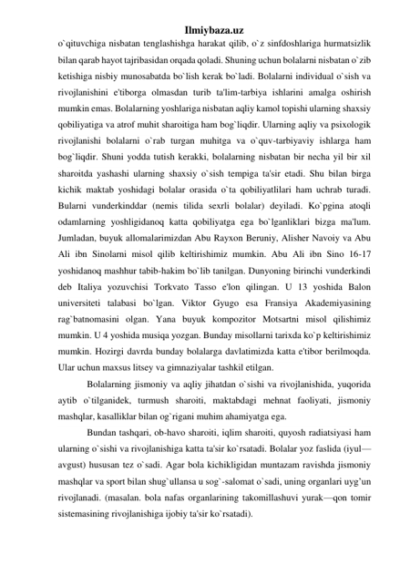 Ilmiybaza.uz 
o`qituvchiga nisbatan tenglashishga harakat qilib, o`z sinfdoshlariga hurmatsizlik 
bilan qarab hayot tajribasidan orqada qoladi. Shuning uchun bolalarni nisbatan o`zib 
ketishiga nisbiy munosabatda bo`lish kerak bo`ladi. Bolalarni individual o`sish va 
rivojlanishini e'tiborga olmasdan turib ta'lim-tarbiya ishlarini amalga oshirish 
mumkin emas. Bolalarning yoshlariga nisbatan aqliy kamol topishi ularning shaxsiy 
qobiliyatiga va atrof muhit sharoitiga ham bog`liqdir. Ularning aqliy va psixologik 
rivojlanishi bolalarni o`rab turgan muhitga va o`quv-tarbiyaviy ishlarga ham 
bog`liqdir. Shuni yodda tutish kerakki, bolalarning nisbatan bir necha yil bir xil 
sharoitda yashashi ularning shaxsiy o`sish tempiga ta'sir etadi. Shu bilan birga 
kichik maktab yoshidagi bolalar orasida o`ta qobiliyatlilari ham uchrab turadi. 
Bularni vunderkinddar (nemis tilida sexrli bolalar) deyiladi. Ko`pgina atoqli 
odamlarning yoshligidanoq katta qobiliyatga ega bo`lganliklari bizga ma'lum. 
Jumladan, buyuk allomalarimizdan Abu Rayxon Beruniy, Alisher Navoiy va Abu 
Ali ibn Sinolarni misol qilib keltirishimiz mumkin. Abu Ali ibn Sino 16-17 
yoshidanoq mashhur tabib-hakim bo`lib tanilgan. Dunyoning birinchi vunderkindi 
deb Italiya yozuvchisi Torkvato Tasso e'lon qilingan. U 13 yoshida Balon 
universiteti talabasi bo`lgan. Viktor Gyugo esa Fransiya Akademiyasining 
rag`batnomasini olgan. Yana buyuk kompozitor Motsartni misol qilishimiz 
mumkin. U 4 yoshida musiqa yozgan. Bunday misollarni tarixda ko`p keltirishimiz 
mumkin. Hozirgi davrda bunday bolalarga davlatimizda katta e'tibor berilmoqda. 
Ular uchun maxsus litsey va gimnaziyalar tashkil etilgan. 
Bolalarning jismoniy va aqliy jihatdan o`sishi va rivojlanishida, yuqorida 
aytib o`tilganidek, turmush sharoiti, maktabdagi mehnat faoliyati, jismoniy 
mashqlar, kasalliklar bilan og`rigani muhim ahamiyatga ega. 
Bundan tashqari, ob-havo sharoiti, iqlim sharoiti, quyosh radiatsiyasi ham 
ularning o`sishi va rivojlanishiga katta ta'sir ko`rsatadi. Bolalar yoz faslida (iyul—
avgust) hususan tez o`sadi. Agar bola kichikligidan muntazam ravishda jismoniy 
mashqlar va sport bilan shug`ullansa u sog`-salomat o`sadi, uning organlari uyg’un 
rivojlanadi. (masalan. bola nafas organlarining takomillashuvi yurak—qon tomir 
sistemasining rivojlanishiga ijobiy ta'sir ko`rsatadi). 
