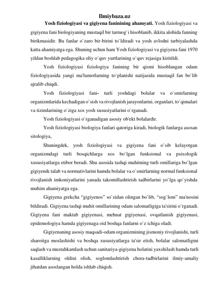 Ilmiybaza.uz 
 
 Yosh fiziologiyasi va gigiyena faninining ahamyati. Yosh fiziologiyasi va 
gigiyena fani biologiyaning mustaqil bir tarmog`i hisoblanib, ikkita alohida fanning 
birikmasidir. Bu fanlar o`zaro bir-birini to`ldiradi va yosh avlodni tarbiyalashda 
katta ahamiyatga ega. Shuning uchun ham Yosh fiziologiyasi va gigiyena fani 1970 
yildan boshlab pedagogika oliy o`quv yurtlarining o`quv rejasiga kiritildi.  
Yosh fiziologiyasi fiziologiya fanining bir qismi hisoblangan odam 
fiziologiyasida yangi ma'lumotlarning to`planishi natijasida mustaqil fan bo`lib 
ajralib chiqdi.  
Yosh fiziologiyasi fani- turli yoshdagi bolalar va o`smirlarning 
organizmlarida kechadigan o`sish va rivojlanish jarayonlarini, organlari, to`qimalari 
va tizimlarining o`ziga xos yosh xususiyatlarini o`rganadi. 
Yosh fiziologiyasi o`rganadigan asosiy ob'ekt bolalardir. 
Yosh fiziologiyasi biologiya fanlari qatoriga kiradi, biologik fanlarga asosan 
sitologiya,  
Shuningdek, yosh fiziologiyasi va gigiyena fani o`sib kelayotgan 
organizmdagi turli bosqichlarga xos bo`lgan funksional va psixologik 
xususiyatlarga etibor beradi. Shu asosida tashqi muhitning turli omillariga bo`lgan 
gigiyenik talab va normativlarini hamda bolalar va o`smirlarning normal funksional 
rivojlanish imkoniyatlarini yanada takomillashtirish tadbirlarini yo`lga qo`yishda 
muhim ahamiyatga ega.  
Gigiyena grekcha “gigiyenos” so`zidan olingan bo`lib, “sog`lom” ma'nosini 
bildiradi. Gigiyena tashqi muhit omillarining odam salomatligiga ta'sirini o`rganadi. 
Gigiyena fani maktab gigiyenasi, mehnat gigiyenasi, ovqatlanish gigiyenasi, 
epidemologiya hamda gigiyenaga oid boshqa fanlarni o`z ichiga oladi.  
Gigiyenaning asosiy maqsadi-odam organizmining jismoniy rivojlanishi, turli 
sharoitga moslashishi va boshqa xususiyatlarga ta'sir etish, bolalar salomatligini 
saqlash va mustahkamlash uchun sanitariya-gigiyena holatini yaxshilash hamda turli 
kasalliklarning oldini olish, soglomlashtirish chora-tadbirlarini ilmiy-amaliy 
jihatdan asoslangan holda ishlab chiqish.  
