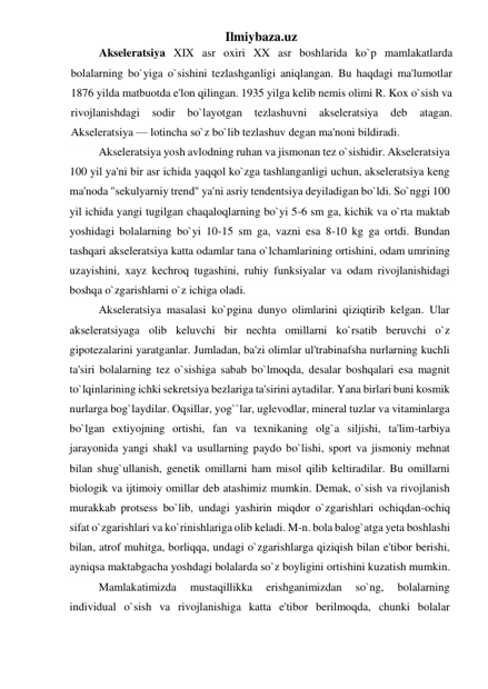 Ilmiybaza.uz 
Akseleratsiya XIX asr oxiri XX asr boshlarida ko`p mamlakatlarda 
bolalarning bo`yiga o`sishini tezlashganligi aniqlangan. Bu haqdagi ma'lumotlar 
1876 yilda matbuotda e'lon qilingan. 1935 yilga kelib nemis olimi R. Kox o`sish va 
rivojlanishdagi 
sodir 
bo`layotgan 
tezlashuvni 
akseleratsiya 
deb 
atagan. 
Akseleratsiya — lotincha so`z bo`lib tezlashuv degan ma'noni bildiradi.  
Akseleratsiya yosh avlodning ruhan va jismonan tez o`sishidir. Akseleratsiya 
100 yil ya'ni bir asr ichida yaqqol ko`zga tashlanganligi uchun, akseleratsiya keng 
ma'noda "sekulyarniy trend" ya'ni asriy tendentsiya deyiladigan bo`ldi. So`nggi 100 
yil ichida yangi tugilgan chaqaloqlarning bo`yi 5-6 sm ga, kichik va o`rta maktab 
yoshidagi bolalarning bo`yi 10-15 sm ga, vazni esa 8-10 kg ga ortdi. Bundan 
tashqari akseleratsiya katta odamlar tana o`lchamlarining ortishini, odam umrining 
uzayishini, xayz kechroq tugashini, ruhiy funksiyalar va odam rivojlanishidagi 
boshqa o`zgarishlarni o`z ichiga oladi. 
Akseleratsiya masalasi ko`pgina dunyo olimlarini qiziqtirib kelgan. Ular 
akseleratsiyaga olib keluvchi bir nechta omillarni ko`rsatib beruvchi o`z 
gipotezalarini yaratganlar. Jumladan, ba'zi olimlar ul'trabinafsha nurlarning kuchli 
ta'siri bolalarning tez o`sishiga sabab bo`lmoqda, desalar boshqalari esa magnit 
to`lqinlarining ichki sekretsiya bezlariga ta'sirini aytadilar. Yana birlari buni kosmik 
nurlarga bog`laydilar. Oqsillar, yog``lar, uglevodlar, mineral tuzlar va vitaminlarga 
bo`lgan extiyojning ortishi, fan va texnikaning olg`a siljishi, ta'lim-tarbiya 
jarayonida yangi shakl va usullarning paydo bo`lishi, sport va jismoniy mehnat 
bilan shug`ullanish, genetik omillarni ham misol qilib keltiradilar. Bu omillarni 
biologik va ijtimoiy omillar deb atashimiz mumkin. Demak, o`sish va rivojlanish 
murakkab protsess bo`lib, undagi yashirin miqdor o`zgarishlari ochiqdan-ochiq 
sifat o`zgarishlari va ko`rinishlariga olib keladi. M-n. bola balog`atga yeta boshlashi 
bilan, atrof muhitga, borliqqa, undagi o`zgarishlarga qiziqish bilan e'tibor berishi, 
ayniqsa maktabgacha yoshdagi bolalarda so`z boyligini ortishini kuzatish mumkin. 
Mamlakatimizda 
mustaqillikka 
erishganimizdan 
so`ng, 
bolalarning 
individual o`sish va rivojlanishiga katta e'tibor berilmoqda, chunki bolalar 
