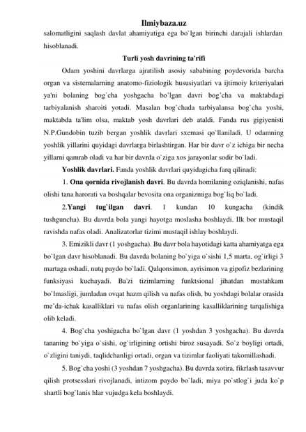 Ilmiybaza.uz 
salomatligini saqlash davlat ahamiyatiga ega bo`lgan birinchi darajali ishlardan 
hisoblanadi.  
Turli yosh davrining ta'rifi 
 
Odam yoshini davrlarga ajratilish asosiy sababining poydevorida barcha 
organ va sistemalarning anatomo-fiziologik hususiyatlari va ijtimoiy kriteriyalari 
ya'ni bolaning bog`cha yoshgacha bo’lgan davri bog’cha va maktabdagi 
tarbiyalanish sharoiti yotadi. Masalan bog`chada tarbiyalansa bog`cha yoshi, 
maktabda ta'lim olsa, maktab yosh davrlari deb ataldi. Fanda rus gigiyenisti 
N.P.Gundobin tuzib bergan yoshlik davrlari sxemasi qo`llaniladi. U odamning 
yoshlik yillarini quyidagi davrlarga birlashtirgan. Har bir davr o`z ichiga bir necha 
yillarni qamrab oladi va har bir davrda o`ziga xos jarayonlar sodir bo`ladi.  
Yoshlik davrlari. Fanda yoshlik davrlari quyidagicha farq qilinadi: 
1. Ona qornida rivojlanish davri. Bu davrda homilaning oziqlanishi, nafas 
olishi tana harorati va boshqalar bevosita ona organizmiga bog`liq bo`ladi.  
2.Yangi 
tug`ilgan 
davri. 
1 
kundan 
10 
kungacha 
(kindik 
tushguncha). Bu davrda bola yangi hayotga moslasha boshlaydi. Ilk bor mustaqil 
ravishda nafas oladi. Analizatorlar tizimi mustaqil ishlay boshlaydi. 
3. Emizikli davr (1 yoshgacha). Bu davr bola hayotidagi katta ahamiyatga ega 
bo`lgan davr hisoblanadi. Bu davrda bolaning bo`yiga o`sishi 1,5 marta, og`irligi 3 
martaga oshadi, nutq paydo bo`ladi. Qalqonsimon, ayrisimon va gipofiz bezlarining 
funksiyasi kuchayadi. Ba'zi tizimlarning funktsional jihatdan mustahkam 
bo`lmasligi, jumladan ovqat hazm qilish va nafas olish, bu yoshdagi bolalar orasida 
me’da-ichak kasalliklari va nafas olish organlarining kasalliklarining tarqalishiga 
olib keladi.  
 
4. Bog`cha yoshigacha bo`lgan davr (1 yoshdan 3 yoshgacha). Bu davrda 
tananing bo`yiga o`sishi, og`irligining ortishi biroz susayadi. So`z boyligi ortadi, 
o`zligini taniydi, taqlidchanligi ortadi, organ va tizimlar faoliyati takomillashadi.  
 
5. Bog`cha yoshi (3 yoshdan 7 yoshgacha). Bu davrda xotira, fikrlash tasavvur 
qilish protsesslari rivojlanadi, intizom paydo bo`ladi, miya po`stlog`i juda ko`p 
shartli bog`lanis hlar vujudga kela boshlaydi. 
