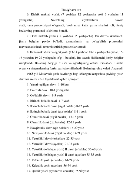 Ilmiybaza.uz 
 
6. Kichik maktab yoshi, (7 yoshdan 12 yoshgacha yoki 6 yoshdan 11 
yoshgacha). 
Skeletning 
suyaklashuvi 
davom 
etadi, tana proportsiyasi o`zgaradi, bosh miya katta yarim sharlari roli, jinsiy 
bezlarning gormonal ta'siri orta boradi. 
 
7. O`rta maktab yoshi (12 yoshdan 15 yoshgacha). Bu davrda ikkilamchi 
jinsiy belgilar 
paydo bo`ladi, tormozlanish va qo`zg`alish protsesslari 
muvozanatlashadi, umumlashtirish protsesslari ortadi. 
 
8. Katta maktab va balog’at yoshi (13-14 yoshdan 18-19 yoshgacha qizlar, 15-
16 yoshdan 19-20 yoshgacha o’g’il bolalar). Bu davrda ikkilamchi jinsiy belgilar 
rivojlanadi. Bolaning bo`yiga o`sishi va og`irligining ortishi tezlashadi. Barcha 
organ va sistemalarning funksiyasi takomillashadi. Bolaning ruhiy xolati o`zgaradi. 
 
1965 yili Moskvada yosh davrlariga bag`ishlangan kengashda quyidagi yosh 
davrlari sxemasidan foydalanish qabul qilingan: 
1. Yangi tug'ilgan davr   1-10 kun 
2. Emizikli davr   10-1 yoshgacha 
3. Go'daklik davri   1-3 yosh 
4. Birinchi bolalik davri  4-7 yosh 
5. Ikkinchi bolalik davri (o'g'il bolalar) 8-12 yosh 
6. Ikkinchi bolalik davri (qiz bolalar) 8-11 yosh 
7. O'smirlik davri (o'g'il bolalar)  13-16 yosh 
8. O'smirlik davri (qiz bolalar)  12-15 yosh 
9. Navqironlik davri (qiz bolalar)  16-20 yosh 
10. Navqironlik davri (o'g'il bolalar) 17-21 yosh 
11. Yetuklik I davri (erkaklar)  22-35 yosh 
12. Yetuklik I davri (ayollar)  21-35 yosh 
13. Yetuklik (to'lishgan yosh) II davri (erkaklar) 36-60 yosh 
14. Yetuklik (to'lishgan yosh) II davri (ayollar) 35-55 yosh 
15. Keksalik yoshi (erkaklar)  61-74 yosh 
16. Keksalik yoshi (ayollar)  56-74 yosh 
17. Qarilik yoshi (ayollar va erkaklar) 75-90 yosh  
