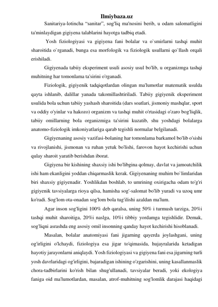 Ilmiybaza.uz 
Sanitariya-lotincha “sanitar”, sog'liq ma'nosini berib, u odam salomatligini 
ta'minlaydigan gigiyena talablarini hayotga tadbiq etadi. 
 Yosh fiziologiyasi va gigiyena fani bolalar va o`smirlarni tashqi muhit 
sharoitida o`rganadi, bunga esa morfologik va fiziologik usullarni qo`llash orqali 
erishiladi. 
Gigiyenada tabiiy eksperiment usuli asosiy usul bo'lib, u organizmga tashqi 
muhitning har tomonlama ta'sirini o'rganadi. 
Fiziologik, gigiyenik tadqiqotlardan olingan ma'lumotlar matematik usulda 
qayta ishlanib, dalillar yanada takomillashtiriladi. Tabiiy gigiyenik eksperiment 
usulida bola uchun tabiiy yashash sharoitida (dars soatlari, jismoniy mashqlar, sport 
va oddiy o'yinlar va hakozo) organizm va tashqi muhit o'rtasidagi o'zaro bog'liqlik, 
tabiiy omillarning bola organizmiga ta'sirini kuzatib, shu yoshdagi bolalarga 
anatomo-fiziologik imkoniyatlariga qarab tegishli normalar belgilanadi. 
Gigiyenaning asosiy vazifasi-bolaning har tomonlama barkamol bo'lib o'sishi 
va rivojlanishi, jismonan va ruhan yetuk bo'lishi, farovon hayot kechirishi uchun 
qulay sharoit yaratib berishdan iborat. 
Gigiyena bir kishining shaxsiy ishi bo'libgina qolmay, davlat va jamoatchilik 
ishi ham ekanligini yoddan chiqarmaslik kerak. Gigiyenaning muhim bo`limlaridan 
biri shaxsiy gigiyenadir. Yoshlikdan boshlab, to umrining oxirigacha odam to'g'ri 
gigiyenik tavsiyalarga rioya qilsa, hamisha sog'-salomat bo'lib yuradi va uzoq umr 
ko'radi. Sog'lom ota-onadan sog'lom bola tug'ilishi azaldan ma'lum. 
Agar inson sog'ligini 100% deb qaralsa, uning 50% i turmush tarziga, 20%i 
tashqi muhit sharoitiga, 20%i naslga, 10%i tibbiy yordamga tegishlidir. Demak, 
sog'liqni asrashda eng asosiy omil insonning qanday hayot kechirishi hisoblanadi. 
Masalan, bolalar anatomiyasi fani jigarning qayerda joylashgani, uning 
og'irligini o'lchaydi, fiziologiya esa jigar to'qimasida, hujayralarida ketadigan 
hayotiy jarayonlarni aniqlaydi. Yosh fiziologiyasi va gigiyena fani esa jigarning turli 
yosh davrlaridagi og'irligini, bajaradigan ishining o'zgarishini, uning kasallanmaslik 
chora-tadbirlarini ko'rish bilan shug'ullanadi, tavsiyalar beradi, yoki ekologiya 
faniga oid ma'lumotlardan, masalan, atrof-muhitning sog'lomlik darajasi haqidagi 

