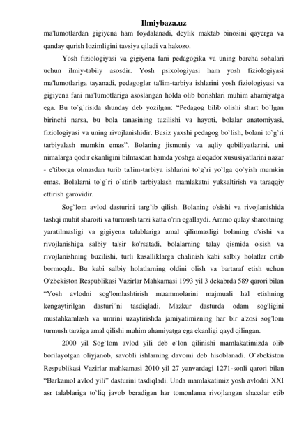 Ilmiybaza.uz 
ma'lumotlardan gigiyena ham foydalanadi, deylik maktab binosini qayerga va 
qanday qurish lozimligini tavsiya qiladi va hakozo. 
Yosh fiziologiyasi va gigiyena fani pedagogika va uning barcha sohalari 
uchun ilmiy-tabiiy asosdir. Yosh psixologiyasi ham yosh fiziologiyasi 
ma'lumotlariga tayanadi, pedagoglar ta'lim-tarbiya ishlarini yosh fiziologiyasi va 
gigiyena fani ma'lumotlariga asoslangan holda olib borishlari muhim ahamiyatga 
ega. Bu to`g`risida shunday deb yozilgan: “Pedagog bilib olishi shart bo`lgan 
birinchi narsa, bu bola tanasining tuzilishi va hayoti, bolalar anatomiyasi, 
fiziologiyasi va uning rivojlanishidir. Busiz yaxshi pedagog bo`lish, bolani to`g`ri 
tarbiyalash mumkin emas”. Bolaning jismoniy va aqliy qobiliyatlarini, uni 
nimalarga qodir ekanligini bilmasdan hamda yoshga aloqador xususiyatlarini nazar 
- e'tiborga olmasdan turib ta'lim-tarbiya ishlarini to`g`ri yo`lga qo`yish mumkin 
emas. Bolalarni to`g`ri o`stirib tarbiyalash mamlakatni yuksaltirish va taraqqiy 
ettirish garovidir. 
Sog`lom avlod dasturini targ’ib qilish. Bolaning o'sishi va rivojlanishida 
tashqi muhit sharoiti va turmush tarzi katta o'rin egallaydi. Ammo qulay sharoitning 
yaratilmasligi va gigiyena talablariga amal qilinmasligi bolaning o'sishi va 
rivojlanishiga salbiy ta'sir ko'rsatadi, bolalarning talay qismida o'sish va 
rivojlanishning buzilishi, turli kasalliklarga chalinish kabi salbiy holatlar ortib 
bormoqda. Bu kabi salbiy holatlarning oldini olish va bartaraf etish uchun 
O'zbekiston Respublikasi Vazirlar Mahkamasi 1993 yil 3 dekabrda 589 qarori bilan 
“Yosh 
avlodni 
sog'lomlashtirish 
muammolarini 
majmuali 
hal 
etishning 
kengaytirilgan 
dasturi”ni 
tasdiqladi. 
Mazkur 
dasturda 
odam 
sog'ligini 
mustahkamlash va umrini uzaytirishda jamiyatimizning har bir a'zosi sog'lom 
turmush tarziga amal qilishi muhim ahamiyatga ega ekanligi qayd qilingan. 
2000 yil Sog`lom avlod yili deb e`lon qilinishi mamlakatimizda olib 
borilayotgan oliyjanob, savobli ishlarning davomi deb hisoblanadi. O`zbekiston 
Respublikasi Vazirlar mahkamasi 2010 yil 27 yanvardagi 1271-sonli qarori bilan 
“Barkamol avlod yili” dasturini tasdiqladi. Unda mamlakatimiz yosh avlodni XXI 
asr talablariga to`liq javob beradigan har tomonlama rivojlangan shaxslar etib 
