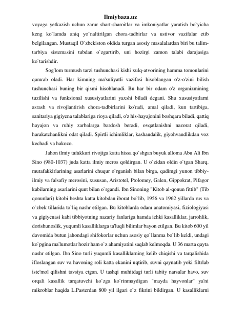 Ilmiybaza.uz 
voyaga yetkazish uchun zarur shart-sharoitlar va imkoniyatlar yaratish bo`yicha 
keng ko`lamda aniq yo`naltirilgan chora-tadbirlar va ustivor vazifalar etib 
belgilangan. Mustaqil O`zbekiston oldida turgan asosiy masalalardan biri bu talim-
tarbiya sistemasini tubdan o`zgartirib, uni hozirgi zamon talabi darajasiga 
ko`tarishdir.  
Sog'lom turmush tarzi tushunchasi kishi xulq-atvorining hamma tomonlarini 
qamrab oladi. Har kimning ma'suliyatli vazifasi hisoblangan o'z-o'zini bilish 
tushunchasi buning bir qismi hisoblanadi. Bu har bir odam o'z organizmining 
tuzilishi va funksional xususiyatlarini yaxshi biladi degani. Shu xususiyatlarni 
asrash va rivojlantirish chora-tadbirlarini ko'radi, amal qiladi, kun tartibiga, 
sanitariya gigiyena talablariga rioya qiladi, o'z his-hayajonini boshqara biladi, qattiq 
hayajon va ruhiy zarbalarga bardosh beradi, ovqatlanishni nazorat qiladi, 
harakatchanlikni odat qiladi. Spirtli ichimliklar, kashandalik, giyohvandlikdan voz 
kechadi va hakozo. 
Jahon ilmiy tafakkuri rivojiga katta hissa qo`shgan buyuk alloma Abu Ali Ibn 
Sino (980-1037) juda katta ilmiy meros qoldirgan. U o`zidan oldin o`tgan Sharq, 
mutafakkirlarining asarlarini chuqur o`rganish bilan birga, qadimgi yunon tibbiy-
ilmiy va falsafiy merosini, xususan, Aristotel, Ptolomey, Galen, Gippokrat, Pifagor 
kabilarning asarlarini qunt bilan o`rgandi. Ibn Sinoning "Kitob al-qonun fittib" (Tib 
qonunlari) kitobi beshta katta kitobdan iborat bo`lib, 1956 va 1962 yillarda rus va 
o`zbek tillarida to`liq nashr etilgan. Bu kitoblarda odam anatomiyasi, fiziologiyasi 
va gigiyenasi kabi tibbiyotning nazariy fanlariga hamda ichki kasalliklar, jarrohlik, 
dorishunoslik, yuqumli kasalliklarga ta'luqli bilimlar bayon etilgan. Bu kitob 600 yil 
davomida butun jahondagi shifokorlar uchun asosiy qo`llanma bo`lib keldi, undagi 
ko`pgina ma'lumotlar hozir ham o`z ahamiyatini saqlab kelmoqda. U 36 marta qayta 
nashr etilgan. Ibn Sino turli yuqumli kasalliklarning kelib chiqishi va tarqalishida 
ifloslangan suv va havoning roli katta ekanini uqtirib, suvni qaynatib yoki filtrlab 
iste'mol qilishni tavsiya etgan. U tashqi muhitdagi turli tabiiy narsalar havo, suv 
orqali kasallik tarqatuvchi ko`zga ko`rinmaydigan "mayda hayvonlar" ya'ni 
mikroblar haqida L.Pasterdan 800 yil ilgari o`z fikrini bildirgan. U kasalliklarni 
