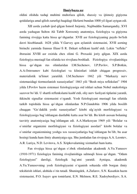 Ilmiybaza.uz 
oldini olishda tashqi muhitni muhofaza qilish, shaxsiy va ijtimoiy gigiyena 
qoidalariga amal qilish zarurligi haqidagi fikrlarni bundan 1000 yil ilgari aytgan edi. 
XII asrda yashab ijod qilgan Ismoil Jurjoniy, Najibuddin Samarqandiy, XVI 
asrda yashagan Sulton Ali Tabib Xorosoniy anatomiya, fiziologiya va gigiyena 
fanining rivojiga katta hissa qo`shganlar. XVII asr fiziologiyaning paydo bo'lish 
davri hisoblanadi. 1628 yilda V.Garvey qon aylanish sistemasini, XVII asrning 
birinchi yarmida fransus filaso`fi R. Dekart refleksni kashf etdi. Lekin “refleks” 
iborasini XVIII asr oxirida chex olimi G. Proxaski joriy qilgan. XIX asrda 
fiziologiya mustaqil fan sifatida tez rivojlana boshladi. Fiziologiya rivojlanishiga 
hissa 
qo`shgan 
rus 
olimlaridan 
I.M.Sechenov, 
I.P.Pavlov, 
S.P.Botkin, 
A.A.Ostroumov kabi fiziologlari va klinistlari ishlab chiqqan progressiv, 
materialistik ta'limot yaratildi. I.M.Sechenov 1862 yili “Markaziy nerv 
sistemasidagi tiormozlanish xususiyatlari’ 1863 yili “Bosh miya reflekslari” 1904 
yilda I.Povlov hazm sistemasi fiziologiyasiga oid ishlari uchun Nobel mukofotiga 
sazovor bo`ldi. U shartli reflenkslarni kashf etdi, oliy nerv faoliyati tiplarini yaratdi, 
ikkinchi signallar sistemasini o`rgandi. Yosh fiziologiyani mustaqil fan sifatida 
tarkib topishida hissa qo`shgan olimlardan N.P.Gundobin 1906 yilda bosilib 
chuqqan “Go`daklik yoshi xususiyatlari” kitobi ulg`ayish morfologiyasi va 
fiziologiyasiga bag`ishlangan dastlabki katta asar bo`ldi. Bu kitob asosan bolaning 
tasviriy anatomiyasiga bag`ishlangan edi. A.A.Markosyan 1969 yili “Bolalar va 
o`smirlar organizmi morfologiyasi va fiziologiyasi asoslari” kitobi bolalar va 
o`smirlar organizmining yoshga xos xususiyatlariga bag`ishlangan bo`lib, bu asar 
hozirgi kunda ham ilmiy ahamiyatga ega. Shu jumladan fan rivojoga A.A. Leontev, 
A.R. Luriya, N.D. Levitova, A.S. Xripkovalarning xizmatlari ham katta. 
Fan rivojiga hissa qo`shgan o`zbek olimlaridan akademik A.Yu.Yunusov 
(1910-1971) fiziologiya fanining rivojlanishiga salmoqli hissa qo`shgan. “Odam 
fiziologiyasi” 
darsligi, 
fiziologik 
lug`atni 
yaratdi. 
Ayniqsa, 
akademik 
A.Yu.Yunusovning yosh fiziologiyasini o`rganish sohasida olib borgan ilmiy 
tekshirish ishlari, alohida o`rin tutadi. Shuningdek, A.Zufarov, S.N. Kasatkin hazm 
sistemasini, P.O. Isayev qon tomirlarni, E.N. Melmon, R.E. Xudoyberdiyev, S.A. 
