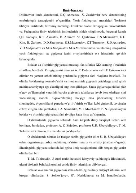 Ilmiybaza.uz 
Dolimovlar limfa sistemasini, N.Q Axmedov, X. Zoxidovlar nerv sistemasining 
emrbriologik taraqqiyotini o’rgandilar. Yosh fiziologiyasi masalalari Toshkent 
tibbiyot institutida, Nizomiy nomidagi Toshkent davlat Pedagogika universitetida 
va Pedagogika ilmiy tekshirish institutlarida ishlab chiqilmoqda, bugungi kunda 
Q.S. Sodiqov, K.T. Axmatov, B. Aminov, Sh. Qurbonov, E.S Maxmudov, G.G. 
Kim, E. Zaripov, D.D.Sharipova, E.S.Maxmudov, Z.T.Tursunov, R.D.Axmedov, 
V.D.Xodjimatov va M.G.Xodjimatov M.G.Mirzakarimova va ularning shogirdlari 
yosh fiziologiyasi va gigiyena fanini rivojlantirishda o`z hissalarini qo`shib 
kelmoqdalar. 
Bolalar va o`smirlar gigiyenasi mustaqil fan sifatida XIX asrning o`rtalarida 
shakllana boshladi. Rus gigiyenist olimlari A. P. Dobroslavin va F. F. Erisman kabi 
olimlar va jamoat arboblarining yordamida gigiyena fani rivojlana boshladi. Bu 
olimlar bolalarning normal o`sishi va rivojlanishida gigyenik qoidalarga amal qilish 
muhim ahamiyatga ega ekanligini targ`ibot qilishgan. Unda gigiyenaga oid ko`plab 
o`quv qo`llanmalari yaratildi, barcha gigiyenik talablarga javob bera oladigan sinf 
xonalarining modeli, o`quvchilarning bo`yiga mos jihozlarning turlarini 
shuningdek, o`quvchilarni partada to`g`ri o`tirish yo`llari kabi gigiyenik tavsiyalar 
e`tirof etilgan. Shu jumladan, I. A. Semashko, V. I. Molchanov, P. N. Speranskiylar 
bolalar va o`smirlar gigiyenasi fani rivojiga katta hissa qo`shganlar.  
O`zbekistonda gigiyena sohasida ham ko`plab ilmiy tadqiqot ishlari olib 
borilgan. Jumladan, professor A. Z. Zohidov, professor U.R. Ubaydullayev, T. M. 
Tohirov kabi olimlar o`z hissalarini qo`shganlar. 
O`zbekistonda xizmat ko`rsatgan tabib, gigiyenist olim U. R. Ubaydullayev 
odam organizmiga tashqi muhitning ta`sirini nazariy va amaliy jihatdan o`rgandi. 
Shuningdek, gigiyena sohasida ko`pgina ilmiy tadqiqotlarni olib borgan gigiyenist 
olimlardan biri  
T. M. Tohirovdir. U atrof muhit havosini kimyoviy va biologik ifloslanishi, 
ularni biologik baholash usullari ustida ilmiy izlanishlar olib borgan.  
Bolalar va o`smirlar gigiyenasi sohasida ko`pgina ilmiy tadqiqot ishlarini olib 
brogan olimlardan S. Solixo`jayev, G`. Nuriddinova va M. Ismoilovlardir. 
