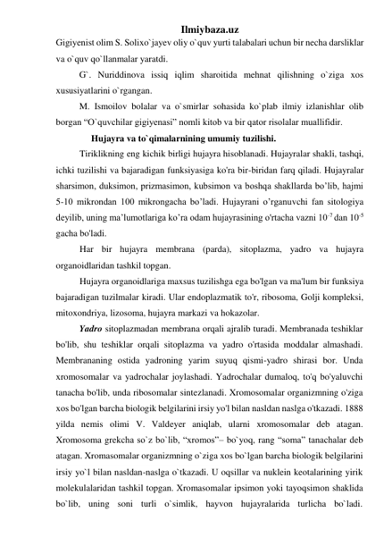 Ilmiybaza.uz 
Gigiyenist olim S. Solixo`jayev oliy o`quv yurti talabalari uchun bir necha darsliklar 
va o`quv qo`llanmalar yaratdi.  
G`. Nuriddinova issiq iqlim sharoitida mehnat qilishning o`ziga xos 
xususiyatlarini o`rgangan. 
M. Ismoilov bolalar va o`smirlar sohasida ko`plab ilmiy izlanishlar olib 
borgan “O`quvchilar gigiyenasi” nomli kitob va bir qator risolalar muallifidir.  
Hujayra va to`qimalarnining umumiy tuzilishi.  
 
 
Tiriklikning eng kichik birligi hujayra hisoblanadi. Hujayralar shakli, tashqi, 
ichki tuzilishi va bajaradigan funksiyasiga ko'ra bir-biridan farq qiladi. Hujayralar 
sharsimon, duksimon, prizmasimon, kubsimon va boshqa shakllarda bo’lib, hajmi 
5-10 mikrondan 100 mikrongacha bo’ladi. Hujayrani o’rganuvchi fan sitologiya 
deyilib, uning ma’lumotlariga ko’ra odam hujayrasining o'rtacha vazni 10-7 dan 10-5 
gacha bo'ladi. 
Har bir hujayra membrana (parda), sitoplazma, yadro va hujayra 
organoidlaridan tashkil topgan. 
Hujayra organoidlariga maxsus tuzilishga ega bo'lgan va ma'lum bir funksiya 
bajaradigan tuzilmalar kiradi. Ular endoplazmatik to'r, ribosoma, Golji kompleksi, 
mitoxondriya, lizosoma, hujayra markazi va hokazolar. 
Yadro sitoplazmadan membrana orqali ajralib turadi. Membranada teshiklar 
bo'lib, shu teshiklar orqali sitoplazma va yadro o'rtasida moddalar almashadi. 
Membrananing ostida yadroning yarim suyuq qismi-yadro shirasi bor. Unda 
xromosomalar va yadrochalar joylashadi. Yadrochalar dumaloq, to'q bo'yaluvchi 
tanacha bo'lib, unda ribosomalar sintezlanadi. Xromosomalar organizmning o'ziga 
xos bo'lgan barcha biologik belgilarini irsiy yo'l bilan nasldan naslga o'tkazadi. 1888 
yilda nemis olimi V. Valdeyer aniqlab, ularni xromosomalar deb atagan. 
Xromosoma grekcha so`z bo`lib, “xromos”– bo`yoq, rang “soma” tanachalar deb 
atagan. Xromasomalar organizmning o`ziga xos bo`lgan barcha biologik belgilarini 
irsiy yo`l bilan nasldan-naslga o`tkazadi. U oqsillar va nuklein keotalarining yirik 
molekulalaridan tashkil topgan. Xromasomalar ipsimon yoki tayoqsimon shaklida 
bo`lib, uning soni turli o`simlik, hayvon hujayralarida turlicha bo`ladi. 
