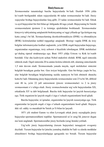 Ilmiybaza.uz 
Xromasomalar tanamizdagi barcha hujayralarda bo`ladi. Dastlab 1956 yilda 
ko`rsatib berilgandek odam xujayralarida 46 tadan xromasomalar bo`ladi. Jinsiy 
xujayralar boshqa hujayralardan farq qilib, 23 tadan xromasomalar bo`ladi. Erkak 
va ayol hujayralari bir-biri bilan qo`shilganda 46 taga yetadi. Hujayraning bo`linishi 
xromasomalarni ipsimon 2 ta tizimiga ajralishidan boshlanadi. Xromasomalar 
kimyoviy tabiyatining aniqlanishi biokimyaning so`nggi yillarda qo`lga kiritgan eng 
katta yutug`i bo`ldi. Xromasolarning dezoksiribonukleyin (DNK) va ribonukleyin 
(RNK) kislotalaridan tashkil topganligi aniqlandi. Hozirgi vaqtda DNK da irsiy 
belgilar informatsiyalar kodlari saqlanishi, ya'ni DNK orqali hujayradan hujayraga, 
organizmdan organizmga, irsiy axborot o`tkazilishi isbotlangan. DNK molekulasi 
qo`shaloq siperal strukturasiga ega. Buni 1953 yildja Uotson va Krik ko`rsatib 
berishdi. Ular shu kashviyoti uchun Nobel mukofoti olishdi. RNK oqsil sintezida 
ishtirok etadi. Oqsil sintezida 20 ta amino kislota ishtirok etib, ularning sintezlanishi 
1,5 min davom etadi. Xromasomada yanada mayda, oqsil molekulasi sintezini 
belgilab beradigan genlar bor. Gen irsiyat belgisidir. Gen bir-biriga yaqin bo`lsa, 
ular belgilab beradigan belgilarnning naslda namoyon bo`lish ehtimoli shuncha 
katta bo`ladi. Odamning jinsiy hujayralarida xromasomalar soni 23 ta bo`lib, dibloid 
soni 46 ta, ya'ni 22 juft autosomoni (jinssiz xromasomalar) va 2 ta jinsiy 
xromasomani o`z ichiga oladi. Jinsiy xromaschomalar urg`ochi hujayralardan XX, 
erkaklarda XY ta deb belgilanadi. Barcha tirik hujayralar ko`payish hususiyatiga 
ega. Tirik organizm ko`payish orqali o`ziga o`xshash organizmlarni hosil qiladi. 
Barcha hujayralar, to’qimalar, organizmlar ko’payish xususiyatiga ega. Tirik 
organizmlar ko’payish orqali o’ziga o’xshash organizmlarni hosil qiladi. Hujayra 
ikki xil: oddiy va murakkab bo’linish yo’li bilan ko’payadi. 
1871 yili student Gamm va olim Levenguk erkak jinsiy suyuqligida jinsiy 
hujayralar-spermatozoidlarni topdilar. Spermatozoid so’zi urug’lik jonuvor degan 
ma’noni anglatadi. Spermatozoidlar jinsiy bezlarda (urug’donda) yetiladi.  
Urg’ochi jinsiy hujayralarning (tuxum hujayralar) taraqqiyoti ovogoniy 
deyiladi. Tuxum hujayralar ko’pincha yumaloq shaklda bo’ladi va ularda moddalar 
almashinuvi boshqa hujayralardagiga qaraganda tez boradi. Tuxum hujayralar 
