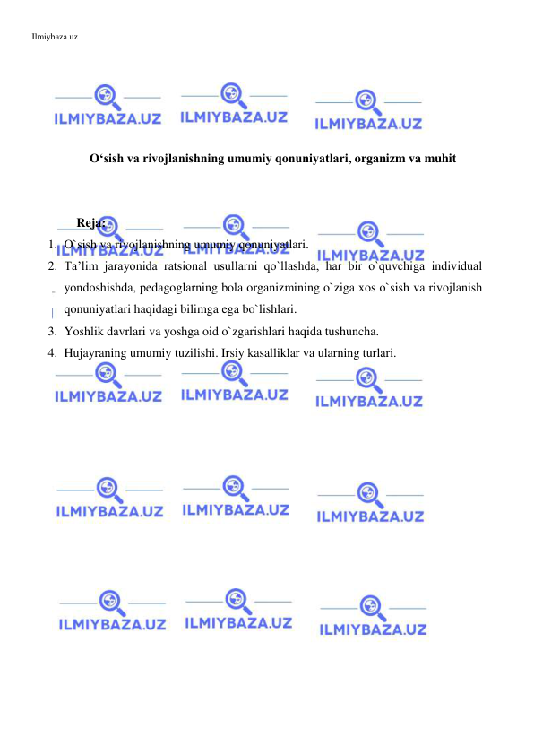 Ilmiybaza.uz 
 
 
 
 
 
 
O‘sish va rivojlanishning umumiy qonuniyatlari, organizm va muhit 
 
 
    Reja:  
1. O`sish va rivojlanishning umumiy qonuniyatlari.  
2. Ta’lim jarayonida ratsional usullarni qo`llashda, har bir o`quvchiga individual 
yondoshishda, pedagoglarning bola organizmining o`ziga xos o`sish va rivojlanish 
qonuniyatlari haqidagi bilimga ega bo`lishlari.  
3. Yoshlik davrlari va yoshga oid o`zgarishlari haqida tushuncha.  
4. Hujayraning umumiy tuzilishi. Irsiy kasalliklar va ularning turlari. 
 
 
 
 
 
 
 
 
 
 
 
 
 
