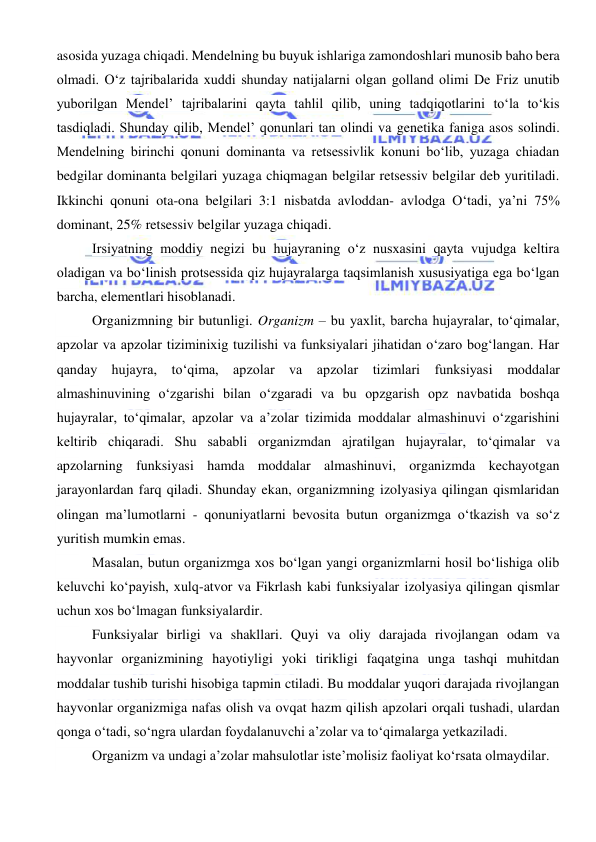  
 
asosida yuzaga chiqadi. Mendelning bu buyuk ishlariga zamondoshlari munosib baho bera 
olmadi. O‘z tajribalarida xuddi shunday natijalarni olgan golland olimi De Friz unutib 
yuborilgan Mendel’ tajribalarini qayta tahlil qilib, uning tadqiqotlarini to‘la to‘kis 
tasdiqladi. Shunday qilib, Mendel’ qonunlari tan olindi va genetika faniga asos solindi. 
Mendelning birinchi qonuni dominanta va retsessivlik konuni bo‘lib, yuzaga chiadan 
bedgilar dominanta belgilari yuzaga chiqmagan belgilar retsessiv belgilar deb yuritiladi. 
Ikkinchi qonuni ota-ona belgilari 3:1 nisbatda avloddan- avlodga O‘tadi, ya’ni 75% 
dominant, 25% retsessiv belgilar yuzaga chiqadi. 
Irsiyatning moddiy negizi bu hujayraning o‘z nusxasini qayta vujudga keltira 
oladigan va bo‘linish protsessida qiz hujayralarga taqsimlanish xususiyatiga ega bo‘lgan 
barcha, elementlari hisoblanadi. 
Organizmning bir butunligi. Organizm – bu yaxlit, barcha hujayralar, to‘qimalar, 
apzolar va apzolar tiziminixig tuzilishi va funksiyalari jihatidan o‘zaro bog‘langan. Har 
qanday hujayra, to‘qima, apzolar va apzolar tizimlari funksiyasi moddalar 
almashinuvining o‘zgarishi bilan o‘zgaradi va bu opzgarish opz navbatida boshqa 
hujayralar, to‘qimalar, apzolar va a’zolar tizimida moddalar almashinuvi o‘zgarishini 
keltirib chiqaradi. Shu sababli organizmdan ajratilgan hujayralar, to‘qimalar va 
apzolarning funksiyasi hamda moddalar almashinuvi, organizmda kechayotgan 
jarayonlardan farq qiladi. Shunday ekan, organizmning izolyasiya qilingan qismlaridan 
olingan ma’lumotlarni - qonuniyatlarni bevosita butun organizmga o‘tkazish va so‘z 
yuritish mumkin emas. 
Masalan, butun organizmga xos bo‘lgan yangi organizmlarni hosil bo‘lishiga olib 
keluvchi ko‘payish, xulq-atvor va Fikrlash kabi funksiyalar izolyasiya qilingan qismlar 
uchun xos bo‘lmagan funksiyalardir. 
Funksiyalar birligi va shakllari. Quyi va oliy darajada rivojlangan odam va 
hayvonlar organizmining hayotiyligi yoki tirikligi faqatgina unga tashqi muhitdan 
moddalar tushib turishi hisobiga tapmin ctiladi. Bu moddalar yuqori darajada rivojlangan 
hayvonlar organizmiga nafas olish va ovqat hazm qilish apzolari orqali tushadi, ulardan 
qonga o‘tadi, so‘ngra ulardan foydalanuvchi a’zolar va to‘qimalarga yetkaziladi. 
Organizm va undagi a’zolar mahsulotlar iste’molisiz faoliyat ko‘rsata olmaydilar. 
