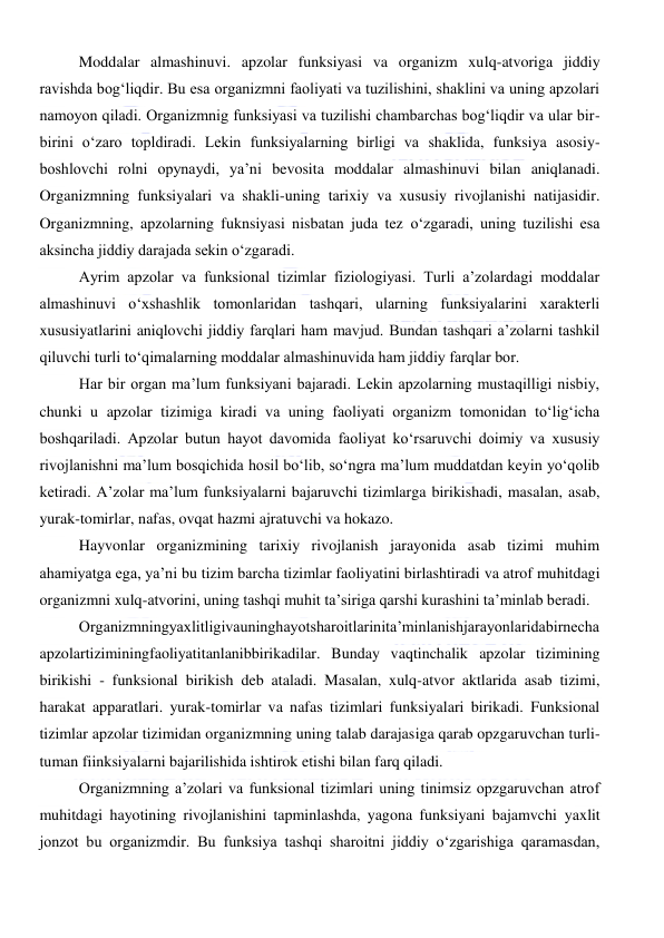  
 
Moddalar almashinuvi. apzolar funksiyasi va organizm xulq-atvoriga jiddiy 
ravishda bog‘liqdir. Bu esa organizmni faoliyati va tuzilishini, shaklini va uning apzolari 
namoyon qiladi. Organizmnig funksiyasi va tuzilishi chambarchas bog‘liqdir va ular bir-
birini o‘zaro topldiradi. Lekin funksiyalarning birligi va shaklida, funksiya asosiy-
boshlovchi rolni opynaydi, ya’ni bevosita moddalar almashinuvi bilan aniqlanadi. 
Organizmning funksiyalari va shakli-uning tarixiy va xususiy rivojlanishi natijasidir. 
Organizmning, apzolarning fuknsiyasi nisbatan juda tez o‘zgaradi, uning tuzilishi esa 
aksincha jiddiy darajada sekin o‘zgaradi. 
Ayrim apzolar va funksional tizimlar fiziologiyasi. Turli a’zolardagi moddalar 
almashinuvi o‘xshashlik tomonlaridan tashqari, ularning funksiyalarini xarakterli 
xususiyatlarini aniqlovchi jiddiy farqlari ham mavjud. Bundan tashqari a’zolarni tashkil 
qiluvchi turli to‘qimalarning moddalar almashinuvida ham jiddiy farqlar bor. 
Har bir organ ma’lum funksiyani bajaradi. Lekin apzolarning mustaqilligi nisbiy, 
chunki u apzolar tizimiga kiradi va uning faoliyati organizm tomonidan to‘lig‘icha 
boshqariladi. Apzolar butun hayot davomida faoliyat ko‘rsaruvchi doimiy va xususiy 
rivojlanishni ma’lum bosqichida hosil bo‘lib, so‘ngra ma’lum muddatdan keyin yo‘qolib 
ketiradi. A’zolar ma’lum funksiyalarni bajaruvchi tizimlarga birikishadi, masalan, asab, 
yurak-tomirlar, nafas, ovqat hazmi ajratuvchi va hokazo. 
Hayvonlar organizmining tarixiy rivojlanish jarayonida asab tizimi muhim 
ahamiyatga ega, ya’ni bu tizim barcha tizimlar faoliyatini birlashtiradi va atrof muhitdagi 
organizmni xulq-atvorini, uning tashqi muhit ta’siriga qarshi kurashini ta’minlab beradi. 
Organizmningyaxlitligivauninghayotsharoitlarinita’minlanishjarayonlaridabirnecha
apzolartiziminingfaoliyatitanlanibbirikadilar. Bunday vaqtinchalik apzolar tizimining 
birikishi - funksional birikish deb ataladi. Masalan, xulq-atvor aktlarida asab tizimi, 
harakat apparatlari. yurak-tomirlar va nafas tizimlari funksiyalari birikadi. Funksional 
tizimlar apzolar tizimidan organizmning uning talab darajasiga qarab opzgaruvchan turli-
tuman fiinksiyalarni bajarilishida ishtirok etishi bilan farq qiladi. 
Organizmning a’zolari va funksional tizimlari uning tinimsiz opzgaruvchan atrof 
muhitdagi hayotining rivojlanishini tapminlashda, yagona funksiyani bajamvchi yaxlit 
jonzot bu organizmdir. Bu funksiya tashqi sharoitni jiddiy o‘zgarishiga qaramasdan, 
