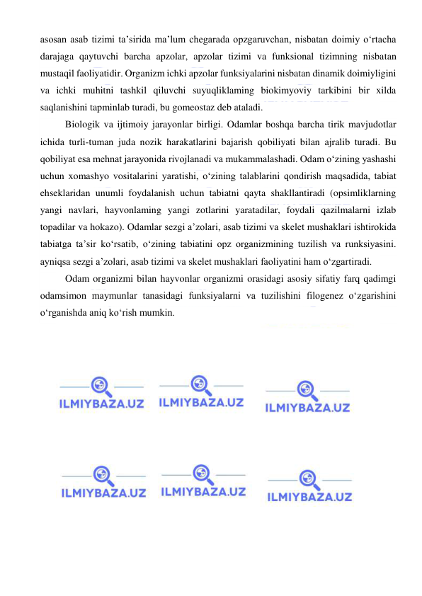  
 
asosan asab tizimi ta’sirida ma’lum chegarada opzgaruvchan, nisbatan doimiy o‘rtacha 
darajaga qaytuvchi barcha apzolar, apzolar tizimi va funksional tizimning nisbatan 
mustaqil faoliyatidir. Organizm ichki apzolar funksiyalarini nisbatan dinamik doimiyligini 
va ichki muhitni tashkil qiluvchi suyuqliklaming biokimyoviy tarkibini bir xilda 
saqlanishini tapminlab turadi, bu gomeostaz deb ataladi. 
Biologik va ijtimoiy jarayonlar birligi. Odamlar boshqa barcha tirik mavjudotlar 
ichida turli-tuman juda nozik harakatlarini bajarish qobiliyati bilan ajralib turadi. Bu 
qobiliyat esa mehnat jarayonida rivojlanadi va mukammalashadi. Odam o‘zining yashashi 
uchun xomashyo vositalarini yaratishi, o‘zining talablarini qondirish maqsadida, tabiat 
ehseklaridan unumli foydalanish uchun tabiatni qayta shakllantiradi (opsimliklarning 
yangi navlari, hayvonlaming yangi zotlarini yaratadilar, foydali qazilmalarni izlab 
topadilar va hokazo). Odamlar sezgi a’zolari, asab tizimi va skelet mushaklari ishtirokida 
tabiatga ta’sir ko‘rsatib, o‘zining tabiatini opz organizmining tuzilish va runksiyasini. 
ayniqsa sezgi a’zolari, asab tizimi va skelet mushaklari faoliyatini ham o‘zgartiradi. 
Odam organizmi bilan hayvonlar organizmi orasidagi asosiy sifatiy farq qadimgi 
odamsimon maymunlar tanasidagi funksiyalarni va tuzilishini filogenez o‘zgarishini 
o‘rganishda aniq ko‘rish mumkin. 
 
