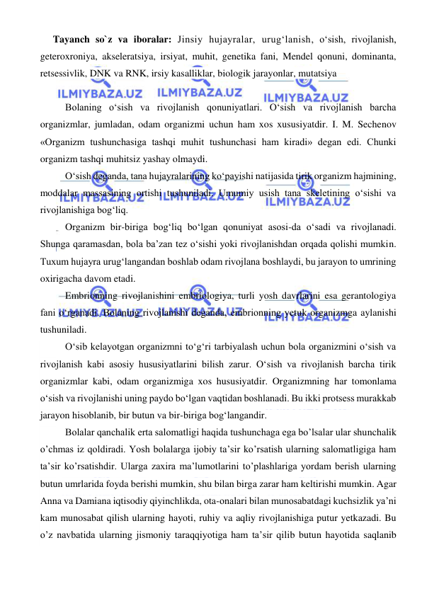  
 
Tayanch so`z va iboralar: Jinsiy hujayralar, urug‘lanish, o‘sish, rivojlanish, 
geteroxroniya, akseleratsiya, irsiyat, muhit, genetika fani, Mendel qonuni, dominanta, 
retsessivlik, DNK va RNK, irsiy kasalliklar, biologik jarayonlar, mutatsiya 
 
Bolaning o‘sish va rivojlanish qonuniyatlari. O‘sish va rivojlanish barcha 
organizmlar, jumladan, odam organizmi uchun ham xos xususiyatdir. I. M. Sechenov 
«Organizm tushunchasiga tashqi muhit tushunchasi ham kiradi» degan edi. Chunki 
organizm tashqi muhitsiz yashay olmaydi. 
O‘sish deganda, tana hujayralarining ko‘payishi natijasida tirik organizm hajmining, 
moddalar massasining ortishi tushuniladi. Umumiy usish tana skeletining o‘sishi va 
rivojlanishiga bog‘liq. 
Organizm bir-biriga bog‘liq bo‘lgan qonuniyat asosi-da o‘sadi va rivojlanadi. 
Shunga qaramasdan, bola ba’zan tez o‘sishi yoki rivojlanishdan orqada qolishi mumkin. 
Tuxum hujayra urug‘langandan boshlab odam rivojlana boshlaydi, bu jarayon to umrining 
oxirigacha davom etadi. 
Embrionning rivojlanishini embriologiya, turli yosh davrlarini esa gerantologiya 
fani o‘rganadi. Bolaning rivojlanishi deganda, embrionning yetuk organizmga aylanishi 
tushuniladi. 
O‘sib kelayotgan organizmni to‘g‘ri tarbiyalash uchun bola organizmini o‘sish va 
rivojlanish kabi asosiy hususiyatlarini bilish zarur. O‘sish va rivojlanish barcha tirik 
organizmlar kabi, odam organizmiga xos hususiyatdir. Organizmning har tomonlama 
o‘sish va rivojlanishi uning paydo bo‘lgan vaqtidan boshlanadi. Bu ikki protsess murakkab 
jarayon hisoblanib, bir butun va bir-biriga bog‘langandir. 
Bolalar qanchalik erta salomatligi haqida tushunchaga ega bo’lsalar ular shunchalik 
o’chmas iz qoldiradi. Yosh bolalarga ijobiy ta’sir ko’rsatish ularning salomatligiga ham 
ta’sir ko’rsatishdir. Ularga zaxira ma’lumotlarini to’plashlariga yordam berish ularning 
butun umrlarida foyda berishi mumkin, shu bilan birga zarar ham keltirishi mumkin. Agar 
Anna va Damiana iqtisodiy qiyinchlikda, ota-onalari bilan munosabatdagi kuchsizlik ya’ni 
kam munosabat qilish ularning hayoti, ruhiy va aqliy rivojlanishiga putur yetkazadi. Bu 
o’z navbatida ularning jismoniy taraqqiyotiga ham ta’sir qilib butun hayotida saqlanib 
