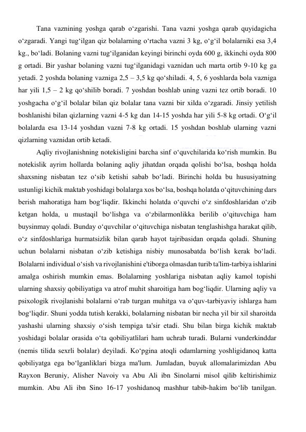  
 
Tana vaznining yoshga qarab o‘zgarishi. Tana vazni yoshga qarab quyidagicha 
o‘zgaradi. Yangi tug‘ilgan qiz bolalarning o‘rtacha vazni 3 kg, o‘g‘il bolalarniki esa 3,4 
kg., bo‘ladi. Bolaning vazni tug‘ilganidan keyingi birinchi oyda 600 g, ikkinchi oyda 800 
g ortadi. Bir yashar bolaning vazni tug‘ilganidagi vaznidan uch marta ortib 9-10 kg ga 
yetadi. 2 yoshda bolaning vazniga 2,5 – 3,5 kg qo‘shiladi. 4, 5, 6 yoshlarda bola vazniga 
har yili 1,5 – 2 kg qo‘shilib boradi. 7 yoshdan boshlab uning vazni tez ortib boradi. 10 
yoshgacha o‘g‘il bolalar bilan qiz bolalar tana vazni bir xilda o‘zgaradi. Jinsiy yetilish 
boshlanishi bilan qizlarning vazni 4-5 kg dan 14-15 yoshda har yili 5-8 kg ortadi. O‘g‘il 
bolalarda esa 13-14 yoshdan vazni 7-8 kg ortadi. 15 yoshdan boshlab ularning vazni 
qizlarning vaznidan ortib ketadi. 
Aqliy rivojlanishning notekisligini barcha sinf o‘quvchilarida ko‘rish mumkin. Bu 
notekislik ayrim hollarda bolaning aqliy jihatdan orqada qolishi bo‘lsa, boshqa holda 
shaxsning nisbatan tez o‘sib ketishi sabab bo‘ladi. Birinchi holda bu hususiyatning 
ustunligi kichik maktab yoshidagi bolalarga xos bo‘lsa, boshqa holatda o‘qituvchining dars 
berish mahoratiga ham bog‘liqdir. Ikkinchi holatda o‘quvchi o‘z sinfdoshlaridan o‘zib 
ketgan holda, u mustaqil bo‘lishga va o‘zbilarmonlikka berilib o‘qituvchiga ham 
buysinmay qoladi. Bunday o‘quvchilar o‘qituvchiga nisbatan tenglashishga harakat qilib, 
o‘z sinfdoshlariga hurmatsizlik bilan qarab hayot tajribasidan orqada qoladi. Shuning 
uchun bolalarni nisbatan o‘zib ketishiga nisbiy munosabatda bo‘lish kerak bo‘ladi. 
Bolalarni individual o‘sish va rivojlanishini e'tiborga olmasdan turib ta'lim-tarbiya ishlarini 
amalga oshirish mumkin emas. Bolalarning yoshlariga nisbatan aqliy kamol topishi 
ularning shaxsiy qobiliyatiga va atrof muhit sharoitiga ham bog‘liqdir. Ularning aqliy va 
psixologik rivojlanishi bolalarni o‘rab turgan muhitga va o‘quv-tarbiyaviy ishlarga ham 
bog‘liqdir. Shuni yodda tutish kerakki, bolalarning nisbatan bir necha yil bir xil sharoitda 
yashashi ularning shaxsiy o‘sish tempiga ta'sir etadi. Shu bilan birga kichik maktab 
yoshidagi bolalar orasida o‘ta qobiliyatlilari ham uchrab turadi. Bularni vunderkinddar 
(nemis tilida sexrli bolalar) deyiladi. Ko‘pgina atoqli odamlarning yoshligidanoq katta 
qobiliyatga ega bo‘lganliklari bizga ma'lum. Jumladan, buyuk allomalarimizdan Abu 
Rayxon Beruniy, Alisher Navoiy va Abu Ali ibn Sinolarni misol qilib keltirishimiz 
mumkin. Abu Ali ibn Sino 16-17 yoshidanoq mashhur tabib-hakim bo‘lib tanilgan. 
