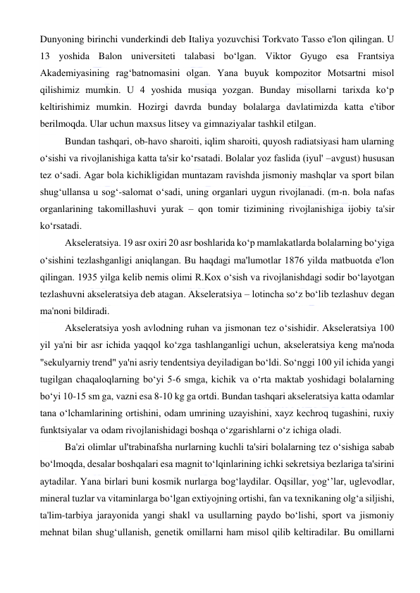  
 
Dunyoning birinchi vunderkindi deb Italiya yozuvchisi Torkvato Tasso e'lon qilingan. U 
13 yoshida Balon universiteti talabasi bo‘lgan. Viktor Gyugo esa Frantsiya 
Akademiyasining rag‘batnomasini olgan. Yana buyuk kompozitor Motsartni misol 
qilishimiz mumkin. U 4 yoshida musiqa yozgan. Bunday misollarni tarixda ko‘p 
keltirishimiz mumkin. Hozirgi davrda bunday bolalarga davlatimizda katta e'tibor 
berilmoqda. Ular uchun maxsus litsey va gimnaziyalar tashkil etilgan. 
Bundan tashqari, ob-havo sharoiti, iqlim sharoiti, quyosh radiatsiyasi ham ularning 
o‘sishi va rivojlanishiga katta ta'sir ko‘rsatadi. Bolalar yoz faslida (iyul' –avgust) hususan 
tez o‘sadi. Agar bola kichikligidan muntazam ravishda jismoniy mashqlar va sport bilan 
shug‘ullansa u sog‘-salomat o‘sadi, uning organlari uygun rivojlanadi. (m-n. bola nafas 
organlarining takomillashuvi yurak – qon tomir tizimining rivojlanishiga ijobiy ta'sir 
ko‘rsatadi. 
Akseleratsiya. 19 asr oxiri 20 asr boshlarida ko‘p mamlakatlarda bolalarning bo‘yiga 
o‘sishini tezlashganligi aniqlangan. Bu haqdagi ma'lumotlar 1876 yilda matbuotda e'lon 
qilingan. 1935 yilga kelib nemis olimi R.Kox o‘sish va rivojlanishdagi sodir bo‘layotgan 
tezlashuvni akseleratsiya deb atagan. Akseleratsiya – lotincha so‘z bo‘lib tezlashuv degan 
ma'noni bildiradi.  
Akseleratsiya yosh avlodning ruhan va jismonan tez o‘sishidir. Akseleratsiya 100 
yil ya'ni bir asr ichida yaqqol ko‘zga tashlanganligi uchun, akseleratsiya keng ma'noda 
"sekulyarniy trend" ya'ni asriy tendentsiya deyiladigan bo‘ldi. So‘nggi 100 yil ichida yangi 
tugilgan chaqaloqlarning bo‘yi 5-6 smga, kichik va o‘rta maktab yoshidagi bolalarning 
bo‘yi 10-15 sm ga, vazni esa 8-10 kg ga ortdi. Bundan tashqari akseleratsiya katta odamlar 
tana o‘lchamlarining ortishini, odam umrining uzayishini, xayz kechroq tugashini, ruxiy 
funktsiyalar va odam rivojlanishidagi boshqa o‘zgarishlarni o‘z ichiga oladi. 
Ba'zi olimlar ul'trabinafsha nurlarning kuchli ta'siri bolalarning tez o‘sishiga sabab 
bo‘lmoqda, desalar boshqalari esa magnit to‘lqinlarining ichki sekretsiya bezlariga ta'sirini 
aytadilar. Yana birlari buni kosmik nurlarga bog‘laydilar. Oqsillar, yog‘’lar, uglevodlar, 
mineral tuzlar va vitaminlarga bo‘lgan extiyojning ortishi, fan va texnikaning olg‘a siljishi, 
ta'lim-tarbiya jarayonida yangi shakl va usullarning paydo bo‘lishi, sport va jismoniy 
mehnat bilan shug‘ullanish, genetik omillarni ham misol qilib keltiradilar. Bu omillarni 
