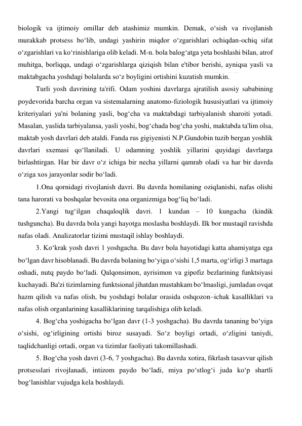  
 
biologik va ijtimoiy omillar deb atashimiz mumkin. Demak, o‘sish va rivojlanish 
murakkab protsess bo‘lib, undagi yashirin miqdor o‘zgarishlari ochiqdan-ochiq sifat 
o‘zgarishlari va ko‘rinishlariga olib keladi. M-n. bola balog‘atga yeta boshlashi bilan, atrof 
muhitga, borliqqa, undagi o‘zgarishlarga qiziqish bilan e'tibor berishi, ayniqsa yasli va 
maktabgacha yoshdagi bolalarda so‘z boyligini ortishini kuzatish mumkin. 
Turli yosh davrining ta'rifi. Odam yoshini davrlarga ajratilish asosiy sababining 
poydevorida barcha organ va sistemalarning anatomo-fiziologik hususiyatlari va ijtimoiy 
kriteriyalari ya'ni bolaning yasli, bog‘cha va maktabdagi tarbiyalanish sharoiti yotadi. 
Masalan, yaslida tarbiyalansa, yasli yoshi, bog‘chada bog‘cha yoshi, maktabda ta'lim olsa, 
maktab yosh davrlari deb ataldi. Fanda rus gigiyenisti N.P.Gundobin tuzib bergan yoshlik 
davrlari sxemasi qo‘llaniladi. U odamning yoshlik yillarini quyidagi davrlarga 
birlashtirgan. Har bir davr o‘z ichiga bir necha yillarni qamrab oladi va har bir davrda 
o‘ziga xos jarayonlar sodir bo‘ladi. 
1.Ona qornidagi rivojlanish davri. Bu davrda homilaning oziqlanishi, nafas olishi 
tana harorati va boshqalar bevosita ona organizmiga bog‘liq bo‘ladi.  
2.Yangi tug‘ilgan chaqaloqlik davri. 1 kundan – 10 kungacha (kindik 
tushguncha). Bu davrda bola yangi hayotga moslasha boshlaydi. Ilk bor mustaqil ravishda 
nafas oladi. Analizatorlar tizimi mustaqil ishlay boshlaydi. 
3. Ko‘krak yosh davri 1 yoshgacha. Bu davr bola hayotidagi katta ahamiyatga ega 
bo‘lgan davr hisoblanadi. Bu davrda bolaning bo‘yiga o‘sishi 1,5 marta, og‘irligi 3 martaga 
oshadi, nutq paydo bo‘ladi. Qalqonsimon, ayrisimon va gipofiz bezlarining funktsiyasi 
kuchayadi. Ba'zi tizimlarning funktsional jihatdan mustahkam bo‘lmasligi, jumladan ovqat 
hazm qilish va nafas olish, bu yoshdagi bolalar orasida oshqozon–ichak kasalliklari va 
nafas olish organlarining kasalliklarining tarqalishiga olib keladi.  
4. Bog‘cha yoshigacha bo‘lgan davr (1-3 yoshgacha). Bu davrda tananing bo‘yiga 
o‘sishi, og‘irligining ortishi biroz susayadi. So‘z boyligi ortadi, o‘zligini taniydi, 
taqlidchanligi ortadi, organ va tizimlar faoliyati takomillashadi.  
5. Bog‘cha yosh davri (3-6, 7 yoshgacha). Bu davrda xotira, fikrlash tasavvur qilish 
protsesslari rivojlanadi, intizom paydo bo‘ladi, miya po‘stlog‘i juda ko‘p shartli 
bog‘lanishlar vujudga kela boshlaydi. 
