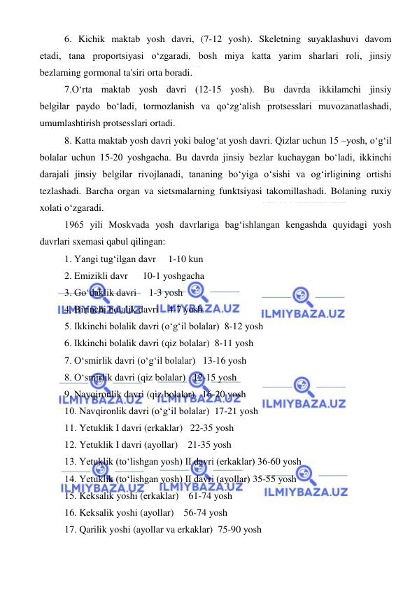  
 
6. Kichik maktab yosh davri, (7-12 yosh). Skeletning suyaklashuvi davom 
etadi, tana proportsiyasi o‘zgaradi, bosh miya katta yarim sharlari roli, jinsiy 
bezlarning gormonal ta'siri orta boradi. 
7.O‘rta maktab yosh davri (12-15 yosh). Bu davrda ikkilamchi jinsiy 
belgilar paydo bo‘ladi, tormozlanish va qo‘zg‘alish protsesslari muvozanatlashadi, 
umumlashtirish protsesslari ortadi. 
8. Katta maktab yosh davri yoki balog‘at yosh davri. Qizlar uchun 15 –yosh, o‘g‘il 
bolalar uchun 15-20 yoshgacha. Bu davrda jinsiy bezlar kuchaygan bo‘ladi, ikkinchi 
darajali jinsiy belgilar rivojlanadi, tananing bo‘yiga o‘sishi va og‘irligining ortishi 
tezlashadi. Barcha organ va sietsmalarning funktsiyasi takomillashadi. Bolaning ruxiy 
xolati o‘zgaradi. 
1965 yili Moskvada yosh davrlariga bag‘ishlangan kengashda quyidagi yosh 
davrlari sxemasi qabul qilingan: 
1. Yangi tug‘ilgan davr     1-10 kun 
2. Emizikli davr      10-1 yoshgacha 
3. Go‘daklik davri     1-3 yosh 
4. Birinchi bolalik davri    4-7 yosh 
5. Ikkinchi bolalik davri (o‘g‘il bolalar)  8-12 yosh 
6. Ikkinchi bolalik davri (qiz bolalar)  8-11 yosh 
7. O‘smirlik davri (o‘g‘il bolalar)   13-16 yosh 
8. O‘smirlik davri (qiz bolalar)   12-15 yosh 
9. Navqironlik davri (qiz bolalar)   16-20 yosh 
10. Navqironlik davri (o‘g‘il bolalar)  17-21 yosh 
11. Yetuklik I davri (erkaklar)   22-35 yosh 
12. Yetuklik I davri (ayollar)    21-35 yosh 
13. Yetuklik (to‘lishgan yosh) II davri (erkaklar) 36-60 yosh 
14. Yetuklik (to‘lishgan yosh) II davri (ayollar) 35-55 yosh 
15. Keksalik yoshi (erkaklar)    61-74 yosh 
16. Keksalik yoshi (ayollar)    56-74 yosh 
17. Qarilik yoshi (ayollar va erkaklar)  75-90 yosh  
