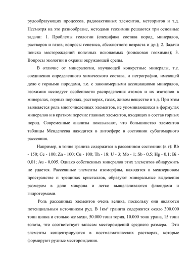 рудообразующих процессов, радиоактивных элементов, метеоритов и т.д. 
Несмотря на это разнообразие, методами геохимии решаются три основные 
задачи: 1. Проблемы геологии (специфика состава пород, минералов, 
растворов и газов; вопросы генезиса, абсолютного возраста и др.); 2. Задачи 
поиска месторождений полезных ископаемых (поисковая геохимия); 3. 
Вопросы экологии и охраны окружающей среды. 
В отличие от минералогии, изучающей конкретные минералы, т.е. 
соединения определенного химического состава, и петрографии, имеющей 
дело с горными породами, т.е. с закономерными ассоциациями минералов, 
геохимия исследует особенности распределения атомов и их изотопов в 
минералах, горных породах, растворах, газах, живом веществе и т.д. При этом 
выявляется роль многочисленных элементов, не упоминающихся в формулах 
минералов и в кратком перечне главных элементов, входящих в состав горных 
пород. Современные анализы показывают, что большинство элементов 
таблицы Менделеева находится в литосфере в состоянии субатомарного 
рассеяния. 
Например, в тонне гранита содержится в рассеянном состоянии (в г): Rb 
- 150; Се - 100; Zn - 100; Cu - 100; Th - 18; U - 3; Мо - 1; Sb - 0,5; Hg - 0,1; Bi - 
0,01; Au - 0,005. Однако собственных минералов этих элементов обнаружить 
не удается. Рассеянные элементы изоморфны, находятся в межзерновом 
пространстве и трещинах кристаллов, образуют минеральные выделения 
размером в доли микрона и легко выщелачиваются флюидами и 
гидротермами.  
 Роль рассеянных элементов очень велика, поскольку они являются 
потенциальным источником руд. В 1км3 гранита содержится около 300.000 
тонн цинка и столько же меди, 50.000 тонн тория, 10.000 тонн урана, 15 тонн 
золота, что соответствует запасам месторождений среднего размера.  Эти 
элементы концентрируются в постмагматических растворах, которые 
формируют рудные месторождения. 
