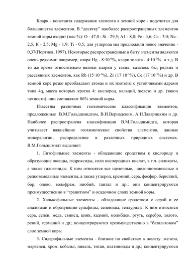 Кларк - константа содержания элемента в земной коре - подсчитан для 
большинства элементов. В “десятку” наиболее распространенных элементов 
земной коры входят (мас.%): О - 47,0 ; Si - 29,5; А1 - 8,0; Fe - 4,6; Са - 3,0; Na - 
2,5; К - 2,5; Mg - 1,9; Ti - 0,5; для углерода мы предложили новое значение - 
0,37(Портнов, 1997). Некоторые распространенные в быту элементы являются 
очень редкими: например, кларк Hg - 8·10-6%, кларк золота - 4·10-7%  и т.д. В 
то же время относительно велики кларки у таких, казалось бы, редких и 
рассеянных элементов, как Rb (15·10-3%), Zr (17·10-3%), Се (17·10-3%) и др. В 
земной коре резко преобладают атомы и их изотопы с устойчивыми ядрами 
типа 4q, масса которых кратна 4: кислород, кальций, железо и др. (закон 
четности); они составляют 86% земной коры.  
Известны 
различные 
геохимические 
классификации 
элементов, 
предложенные  В.М.Гольдшмидтом, В.И.Вернадским, А.Н.Заварицким и др. 
Наиболее 
распространена 
классификация 
В.М.Гольдшмидта, 
которая 
учитывает 
важнейшие 
геохимические 
свойства 
элементов, 
данные 
минералогии, 
распределение 
в 
различных 
природных 
системах. 
В.М.Гольдшмидт выделяет: 
1. Литофильные элементы - обладающие сродством к кислороду и 
образующие оксиды, гидроксиды, соли кислородных кислот, в т.ч. силикаты, 
а также галогениды. К ним относятся все щелочные,  щелочноземельные и 
редкоземельные элементы, а также углерод, кремний, сера, фосфор, бериллий, 
бор, олово, вольфрам, ниобий, тантал и др.; они концентрируются 
преимущественно в “гранитном” и осадочном слоях земной коры. 
2. Халькофильные элементы - обладающие сродством с серой и ее 
аналогами и образующие сульфиды, селениды, теллуриды. К ним относятся 
сера, селен, медь, свинец, цинк, кадмий, молибден, ртуть, серебро, золото, 
рений, германий и др.; концентрируются преимущественно в “базальтовом” 
слое земной коры. 
3. Сидерофильные элементы - близкие по свойствам к железу: железо, 
марганец, хром, кобальт, никель, титан, платиноиды и др.; концентрируются 
