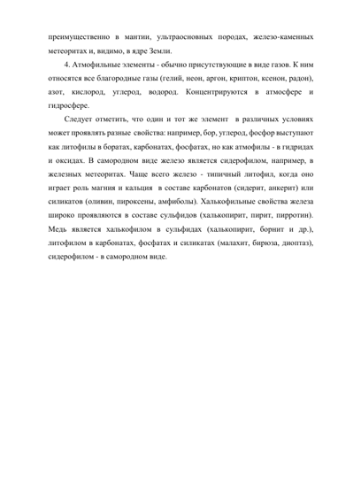 преимущественно в мантии, ультраосновных породах, железо-каменных 
метеоритах и, видимо, в ядре Земли.  
4. Атмофильные элементы - обычно присутствующие в виде газов. К ним 
относятся все благородные газы (гелий, неон, аргон, криптон, ксенон, радон), 
азот, кислород, углерод, водород. Концентрируются в атмосфере и 
гидросфере. 
Следует отметить, что один и тот же элемент  в различных условиях 
может проявлять разные  свойства: например, бор, углерод, фосфор выступают 
как литофилы в боратах, карбонатах, фосфатах, но как атмофилы - в гидридах 
и оксидах. В самородном виде железо является сидерофилом, например, в 
железных метеоритах. Чаще всего железо - типичный литофил, когда оно 
играет роль магния и кальция  в составе карбонатов (сидерит, анкерит) или 
силикатов (оливин, пироксены, амфиболы). Халькофильные свойства железа 
широко проявляются в составе сульфидов (халькопирит, пирит, пирротин). 
Медь является халькофилом в сульфидах (халькопирит, борнит и др.), 
литофилом в карбонатах, фосфатах и силикатах (малахит, бирюза, диоптаз), 
сидерофилом - в самородном виде.  
 
