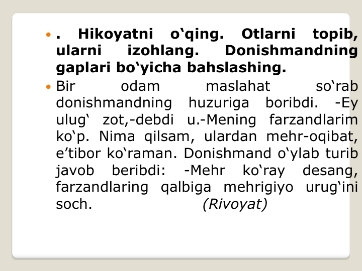  .
Hikoyatni
o‘qing.
Otlarni
topib,
ularni
izohlang.
Donishmandning
gaplari bo‘yicha bahslashing.
 Bir
odam
maslahat
so‘rab
donishmandning
huzuriga
boribdi.
-Ey
ulug‘
zot,-debdi
u.-Mening
farzandlarim
ko‘p. Nima qilsam, ulardan mehr-oqibat,
e’tibor ko‘raman. Donishmand o‘ylab turib
javob
beribdi:
-Mehr
ko‘ray
desang,
farzandlaring
qalbiga
mehrigiyo
urug‘ini
soch.
(Rivoyat)
