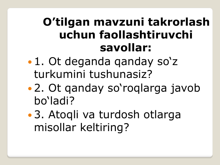 O’tilgan mavzuni takrorlash 
uchun faollashtiruvchi 
savollar:
 1. Ot deganda qanday so‘z 
turkumini tushunasiz?
 2. Ot qanday so‘roqlarga javob 
bo‘ladi?
 3. Atoqli va turdosh otlarga 
misollar keltiring?
