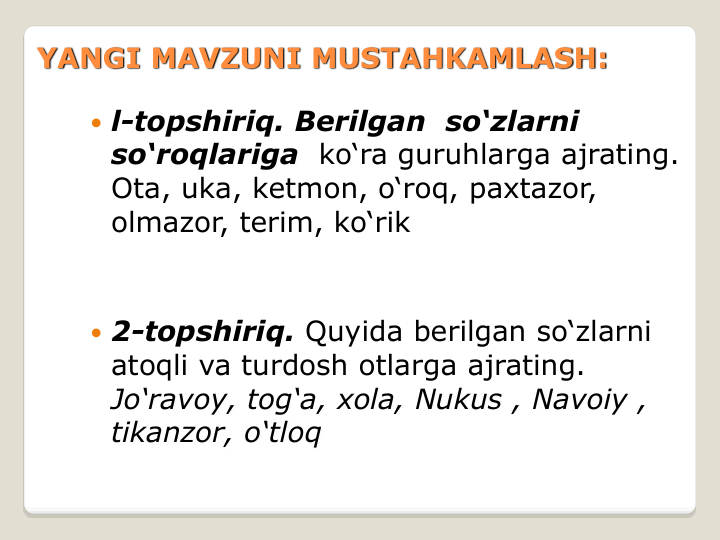  l-topshiriq. Berilgan  so‘zlarni
so‘roqlariga ko‘ra guruhlarga ajrating. 
Ota, uka, ketmon, o‘roq, paxtazor, 
olmazor, terim, ko‘rik
 2-topshiriq. Quyida berilgan so‘zlarni 
atoqli va turdosh otlarga ajrating.
Jo‘ravoy, tog‘a, xola, Nukus , Navoiy , 
tikanzor, o‘tloq
YANGI MAVZUNI MUSTAHKAMLASH:
