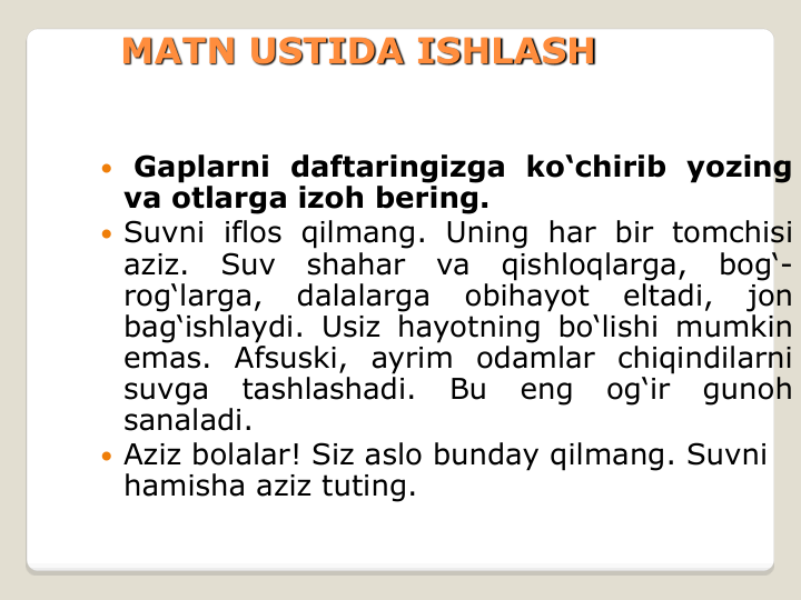 MATN USTIDA ISHLASH
 Gaplarni daftaringizga ko‘chirib yozing
va otlarga izoh bering.
 Suvni iflos qilmang. Uning har bir tomchisi
aziz.
Suv
shahar
va
qishloqlarga,
bog‘-
rog‘larga,
dalalarga
obihayot
eltadi,
jon
bag‘ishlaydi. Usiz hayotning bo‘lishi mumkin
emas. Afsuski, ayrim odamlar chiqindilarni
suvga
tashlashadi.
Bu
eng
og‘ir
gunoh
sanaladi.
 Aziz bolalar! Siz aslo bunday qilmang. Suvni 
hamisha aziz tuting.
