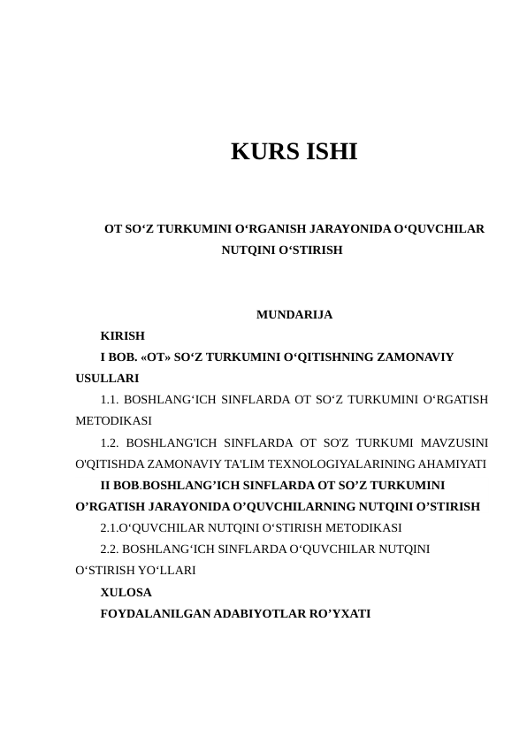 KURS ISHI
OT SO‘Z TURKUMINI O‘RGANISH JARAYONIDA O‘QUVCHILAR
NUTQINI O‘STIRISH
MUNDARIJA
KIRISH
I BOB. «OT» SO‘Z TURKUMINI O‘QITISHNING ZAMONAVIY 
USULLARI 
1.1. BOSHLANGʻICH SINFLARDA OT SOʻZ TURKUMINI OʻRGATISH
METODIKASI
1.2.  BOSHLANG'ICH  SINFLARDA OT SO'Z  TURKUMI  MAVZUSINI
O'QITISHDA ZAMONAVIY TA'LIM TEXNOLOGIYALARINING AHAMIYATI
II BOB.BOSHLANG’ICH SINFLARDA OT SO’Z TURKUMINI 
O’RGATISH JARAYONIDA O’QUVCHILARNING NUTQINI O’STIRISH
2.1.O‘QUVCHILAR NUTQINI O‘STIRISH METODIKASI
2.2. BOSHLANG‘ICH SINFLARDA O‘QUVCHILAR NUTQINI 
O‘STIRISH YO‘LLARI 
XULOSA
FOYDALANILGAN ADABIYOTLAR RO’YXATI
