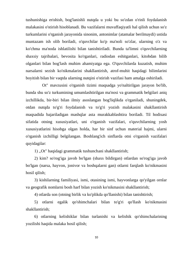 tushunishiga erishish, bog'lanishli nutqda u yoki bu so'zdan o'rinli foydalanish
malakasini o'stirish hisoblanadi. Bu vazifalarni muvaffaqiyatli hal qilish uchun so'z
turkumlarini o'rganish jarayonida sinonim, antonimlar (atamalar berilmaydi) ustida
muntazam  ish  olib  boriladi,  o'quvchilar  ko'p  ma'noli  so'zlar,  ularning  o'z  va
ko'chma ma'noda ishlatilishi bilan tanishtiriladi. Bunda ta'limni o'quvchilarning
shaxsiy  tajribalari,  bevosita  ko'rganlari,  radiodan  eshitganlari,  kitobdan  bilib
olganlari bilan bog'lash muhim ahamiyatga ega. O'quvchilarda kuzatish, muhim
narsalarni  sezish  ko'nikmalarini  shakllantirish,  atrof-muhit  haqidagi  bilimlarini
boyitish bilan bir vaqtda ularning nutqini o'stirish vazifasi ham amalga oshiriladi. 
    Ot" mavzusini o'rganish tizimi maqsadga yo'naltirilgan jarayon bo'lib,
bunda shu so'z turkumining umumlashtirilgan ma'nosi va grammatik belgilari aniq
izchillikda, bir-biri bilan ilmiy asoslangan bog'liqlikda o'rganiladi, shuningdek,
otdan  nutqda  to'g'ri  foydalanish  va  to'g'ri  yozish  malakasini  shakllantirish
maqsadida  bajariladigan  mashqlar  asta  murakkablashtira  boriladi.  Til  hodisasi
sifatida  otning  xususiyatlari,  uni  o'rganish  vazifalari,  o'quvchilarning  yosh
xususiyatlarini hisobga olgan holda, har bir sinf uchun material hajmi, ularni
o'rganish izchilligi belgilangan. Boshlang'ich sinflarda otni o'rganish vazifalari
quyidagilar: 
1) ,,Ot" haqidagi grammatik tushunchani shakllantirish; 
2) kim? so'rog'iga javob bo'lgan (shaxs bildirgan) otlardan so'rog'iga javob
bo'lgan (narsa, hayvon, jonivor va boshqalarni gan) otlarni farqlash ko'nikmasini
hosil qilish; 
3) kishilarning familiyasi, ismi, otasining ismi, hayvonlarga qo'yilgan ornlar
va geografik nomlarni bosh harf bilan yozish ko'nikmasini shakllantirish; 
4) otlarda son (otning birlik va ko'plikda qo'llanishi) bilan tanishtirish; 
5)  otlarni  egalik  qo'shimchalari  bilan  to'g'ri  qo'llash  ko'nikmasini
shakllantirish; 
6)  otlarning  kelishiklar  bilan  turlanishi  va  kelishik  qo'shimchalarining
yozilishi haqida malaka hosil qilish; 
10

