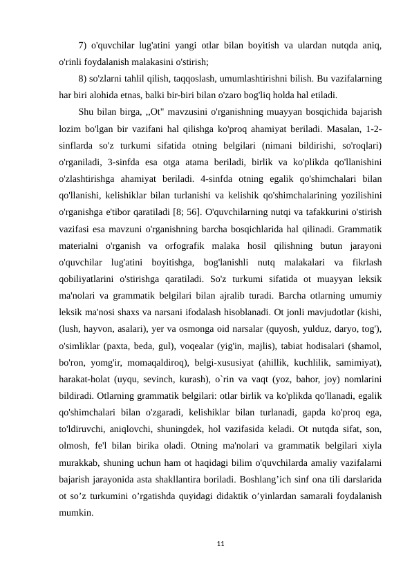 7) o'quvchilar lug'atini yangi otlar bilan boyitish va ulardan nutqda aniq,
o'rinli foydalanish malakasini o'stirish; 
8) so'zlarni tahlil qilish, taqqoslash, umumlashtirishni bilish. Bu vazifalarning
har biri alohida etnas, balki bir-biri bilan o'zaro bog'liq holda hal etiladi. 
Shu bilan birga, ,,Ot" mavzusini o'rganishning muayyan bosqichida bajarish
lozim bo'lgan bir vazifani hal qilishga ko'proq ahamiyat beriladi. Masalan, 1-2-
sinflarda  so'z  turkumi  sifatida  otning  belgilari  (nimani  bildirishi,  so'roqlari)
o'rganiladi,  3-sinfda  esa  otga  atama  beriladi,  birlik  va  ko'plikda  qo'llanishini
o'zlashtirishga  ahamiyat  beriladi.  4-sinfda  otning  egalik  qo'shimchalari  bilan
qo'llanishi, kelishiklar bilan turlanishi va kelishik qo'shimchalarining yozilishini
o'rganishga e'tibor qaratiladi [8; 56]. O'quvchilarning nutqi va tafakkurini o'stirish
vazifasi esa mavzuni o'rganishning barcha bosqichlarida hal qilinadi. Grammatik
materialni  o'rganish  va  orfografik  malaka  hosil  qilishning  butun  jarayoni
o'quvchilar  lug'atini  boyitishga,  bog'lanishli  nutq  malakalari  va  fikrlash
qobiliyatlarini  o'stirishga  qaratiladi.  So'z  turkumi  sifatida  ot  muayyan  leksik
ma'nolari va grammatik belgilari bilan ajralib turadi. Barcha otlarning umumiy
leksik ma'nosi shaxs va narsani ifodalash hisoblanadi. Ot jonli mavjudotlar (kishi,
(lush, hayvon, asalari), yer va osmonga oid narsalar (quyosh, yulduz, daryo, tog'),
o'simliklar (paxta, beda, gul), voqealar (yig'in, majlis), tabiat hodisalari (shamol,
bo'ron, yomg'ir, momaqaldiroq), belgi-xususiyat (ahillik, kuchlilik, samimiyat),
harakat-holat (uyqu, sevinch, kurash), o`rin va vaqt (yoz, bahor, joy) nomlarini
bildiradi. Otlarning grammatik belgilari: otlar birlik va ko'plikda qo'llanadi, egalik
qo'shimchalari  bilan  o'zgaradi,  kelishiklar  bilan  turlanadi,  gapda  ko'proq  ega,
to'ldiruvchi, aniqlovchi, shuningdek, hol vazifasida keladi. Ot nutqda sifat, son,
olmosh, fe'l bilan birika oladi. Otning ma'nolari va grammatik belgilari xiyla
murakkab, shuning uchun ham ot haqidagi bilim o'quvchilarda amaliy vazifalarni
bajarish jarayonida asta shakllantira boriladi. Boshlang’ich sinf ona tili darslarida
ot so’z turkumini o’rgatishda quyidagi didaktik o’yinlardan samarali foydalanish
mumkin.
11
