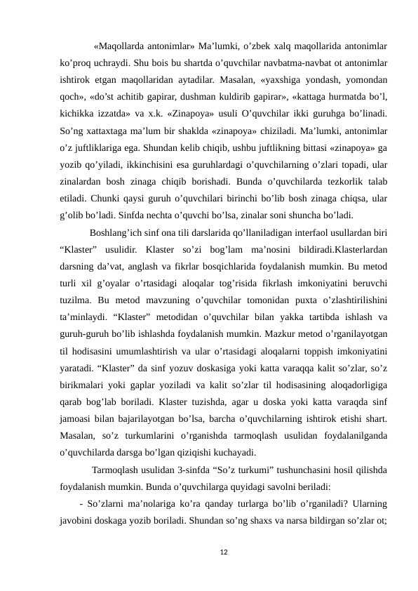     «Maqollarda antonimlar» Ma’lumki, o’zbek xalq maqollarida antonimlar
ko’proq uchraydi. Shu bois bu shartda o’quvchilar navbatma-navbat ot antonimlar
ishtirok etgan maqollaridan aytadilar. Masalan, «yaxshiga yondash, yomondan
qoch», «do’st achitib gapirar, dushman kuldirib gapirar», «kattaga hurmatda bo’l,
kichikka izzatda» va x.k. «Zinapoya» usuli O’quvchilar ikki guruhga bo’linadi.
So’ng xattaxtaga ma’lum bir shaklda «zinapoya» chiziladi. Ma’lumki, antonimlar
o’z juftliklariga ega. Shundan kelib chiqib, ushbu juftlikning bittasi «zinapoya» ga
yozib qo’yiladi, ikkinchisini esa guruhlardagi o’quvchilarning o’zlari topadi, ular
zinalardan  bosh  zinaga  chiqib  borishadi.  Bunda  o’quvchilarda  tezkorlik  talab
etiladi. Chunki qaysi guruh o’quvchilari birinchi bo’lib bosh zinaga chiqsa, ular
g’olib bo’ladi. Sinfda nechta o’quvchi bo’lsa, zinalar soni shuncha bo’ladi. 
    Boshlang’ich sinf ona tili darslarida qo’llaniladigan interfaol usullardan biri
“Klaster”  usulidir.  Klaster  so’zi  bog’lam  ma’nosini  bildiradi.Klasterlardan
darsning da’vat, anglash va fikrlar bosqichlarida foydalanish mumkin. Bu metod
turli  xil g’oyalar  o’rtasidagi  aloqalar  tog’risida fikrlash imkoniyatini beruvchi
tuzilma.  Bu  metod  mavzuning  o’quvchilar  tomonidan  puxta  o’zlashtirilishini
ta’minlaydi.  “Klaster”  metodidan  o’quvchilar  bilan  yakka  tartibda  ishlash  va
guruh-guruh bo’lib ishlashda foydalanish mumkin. Mazkur metod o’rganilayotgan
til hodisasini umumlashtirish va ular o’rtasidagi aloqalarni toppish imkoniyatini
yaratadi. “Klaster” da sinf yozuv doskasiga yoki katta varaqqa kalit so’zlar, so’z
birikmalari yoki gaplar yoziladi va kalit so’zlar til hodisasining aloqadorligiga
qarab bog’lab boriladi. Klaster tuzishda, agar u doska yoki katta varaqda sinf
jamoasi bilan bajarilayotgan bo’lsa, barcha o’quvchilarning ishtirok etishi shart.
Masalan,  so’z  turkumlarini  o’rganishda  tarmoqlash  usulidan  foydalanilganda
o’quvchilarda darsga bo’lgan qiziqishi kuchayadi. 
    Tarmoqlash usulidan 3-sinfda “So’z turkumi” tushunchasini hosil qilishda
foydalanish mumkin. Bunda o’quvchilarga quyidagi savolni beriladi: 
- So’zlarni ma’nolariga ko’ra qanday turlarga bo’lib o’rganiladi? Ularning
javobini doskaga yozib boriladi. Shundan so’ng shaxs va narsa bildirgan so’zlar ot;
12
