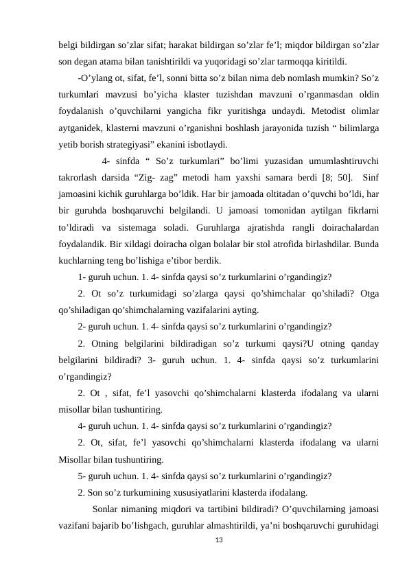 belgi bildirgan so’zlar sifat; harakat bildirgan so’zlar fe’l; miqdor bildirgan so’zlar
son degan atama bilan tanishtirildi va yuqoridagi so’zlar tarmoqqa kiritildi. 
-O’ylang ot, sifat, fe’l, sonni bitta so’z bilan nima deb nomlash mumkin? So’z
turkumlari  mavzusi  bo’yicha  klaster  tuzishdan  mavzuni  o’rganmasdan  oldin
foydalanish  o’quvchilarni  yangicha  fikr  yuritishga  undaydi.  Metodist  olimlar
aytganidek, klasterni mavzuni o’rganishni boshlash jarayonida tuzish “ bilimlarga
yetib borish strategiyasi” ekanini isbotlaydi. 
    4-  sinfda  “  So’z  turkumlari”  bo’limi  yuzasidan  umumlashtiruvchi
takrorlash darsida “Zig- zag” metodi ham yaxshi samara berdi [8; 50].  Sinf
jamoasini kichik guruhlarga bo’ldik. Har bir jamoada oltitadan o’quvchi bo’ldi, har
bir  guruhda  boshqaruvchi  belgilandi.  U  jamoasi  tomonidan  aytilgan  fikrlarni
to’ldiradi  va  sistemaga  soladi.  Guruhlarga  ajratishda  rangli  doirachalardan
foydalandik. Bir xildagi doiracha olgan bolalar bir stol atrofida birlashdilar. Bunda
kuchlarning teng bo’lishiga e’tibor berdik. 
1- guruh uchun. 1. 4- sinfda qaysi so’z turkumlarini o’rgandingiz? 
2.  Ot  so’z  turkumidagi  so’zlarga  qaysi  qo’shimchalar  qo’shiladi?  Otga
qo’shiladigan qo’shimchalarning vazifalarini ayting. 
2- guruh uchun. 1. 4- sinfda qaysi so’z turkumlarini o’rgandingiz? 
2.  Otning  belgilarini  bildiradigan  so’z  turkumi  qaysi?U  otning  qanday
belgilarini  bildiradi?  3-  guruh  uchun.  1.  4-  sinfda  qaysi  so’z  turkumlarini
o’rgandingiz? 
2. Ot , sifat, fe’l yasovchi  qo’shimchalarni klasterda ifodalang va ularni
misollar bilan tushuntiring. 
4- guruh uchun. 1. 4- sinfda qaysi so’z turkumlarini o’rgandingiz? 
2.  Ot,  sifat,  fe’l  yasovchi  qo’shimchalarni  klasterda  ifodalang  va  ularni
Misollar bilan tushuntiring. 
5- guruh uchun. 1. 4- sinfda qaysi so’z turkumlarini o’rgandingiz? 
2. Son so’z turkumining xususiyatlarini klasterda ifodalang. 
    Sonlar nimaning miqdori va tartibini bildiradi? O’quvchilarning jamoasi
vazifani bajarib bo’lishgach, guruhlar almashtirildi, ya’ni boshqaruvchi guruhidagi
13
