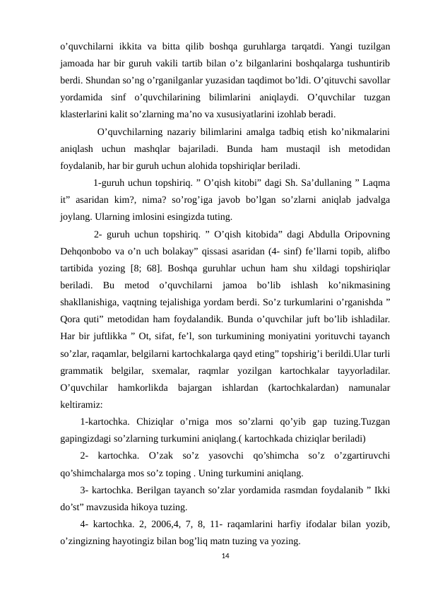 o’quvchilarni  ikkita  va  bitta  qilib  boshqa  guruhlarga  tarqatdi.  Yangi  tuzilgan
jamoada har bir guruh vakili tartib bilan o’z bilganlarini boshqalarga tushuntirib
berdi. Shundan so’ng o’rganilganlar yuzasidan taqdimot bo’ldi. O’qituvchi savollar
yordamida  sinf  o’quvchilarining  bilimlarini  aniqlaydi.  O’quvchilar  tuzgan
klasterlarini kalit so’zlarning ma’no va xususiyatlarini izohlab beradi.    
    O’quvchilarning nazariy bilimlarini amalga tadbiq etish ko’nikmalarini
aniqlash  uchun  mashqlar  bajariladi.  Bunda  ham  mustaqil  ish  metodidan
foydalanib, har bir guruh uchun alohida topshiriqlar beriladi. 
    1-guruh uchun topshiriq. ” O’qish kitobi” dagi Sh. Sa’dullaning ” Laqma
it”  asaridan  kim?,  nima?  so’rog’iga  javob  bo’lgan  so’zlarni  aniqlab  jadvalga
joylang. Ularning imlosini esingizda tuting. 
   2- guruh uchun topshiriq. ” O’qish kitobida” dagi Abdulla Oripovning
Dehqonbobo va o’n uch bolakay” qissasi asaridan (4- sinf) fe’llarni topib, alifbo
tartibida yozing [8; 68]. Boshqa guruhlar uchun ham shu xildagi topshiriqlar
beriladi.  Bu  metod  o’quvchilarni  jamoa  bo’lib  ishlash  ko’nikmasining
shakllanishiga, vaqtning tejalishiga yordam berdi. So’z turkumlarini o’rganishda ”
Qora quti” metodidan ham foydalandik. Bunda o’quvchilar juft bo’lib ishladilar.
Har bir juftlikka ” Ot, sifat, fe’l, son turkumining moniyatini yorituvchi tayanch
so’zlar, raqamlar, belgilarni kartochkalarga qayd eting” topshirig’i berildi.Ular turli
grammatik  belgilar,  sxemalar,  raqmlar  yozilgan  kartochkalar  tayyorladilar.
O’quvchilar  hamkorlikda  bajargan  ishlardan  (kartochkalardan)  namunalar
keltiramiz: 
1-kartochka.  Chiziqlar  o’rniga  mos  so’zlarni  qo’yib  gap  tuzing.Tuzgan
gapingizdagi so’zlarning turkumini aniqlang.( kartochkada chiziqlar beriladi) 
2-  kartochka.  O’zak  so’z  yasovchi  qo’shimcha  so’z  o’zgartiruvchi
qo’shimchalarga mos so’z toping . Uning turkumini aniqlang. 
3- kartochka. Berilgan tayanch so’zlar yordamida rasmdan foydalanib ” Ikki
do’st” mavzusida hikoya tuzing. 
4- kartochka. 2, 2006,4, 7, 8, 11- raqamlarini harfiy ifodalar bilan yozib,
o’zingizning hayotingiz bilan bog’liq matn tuzing va yozing. 
14
