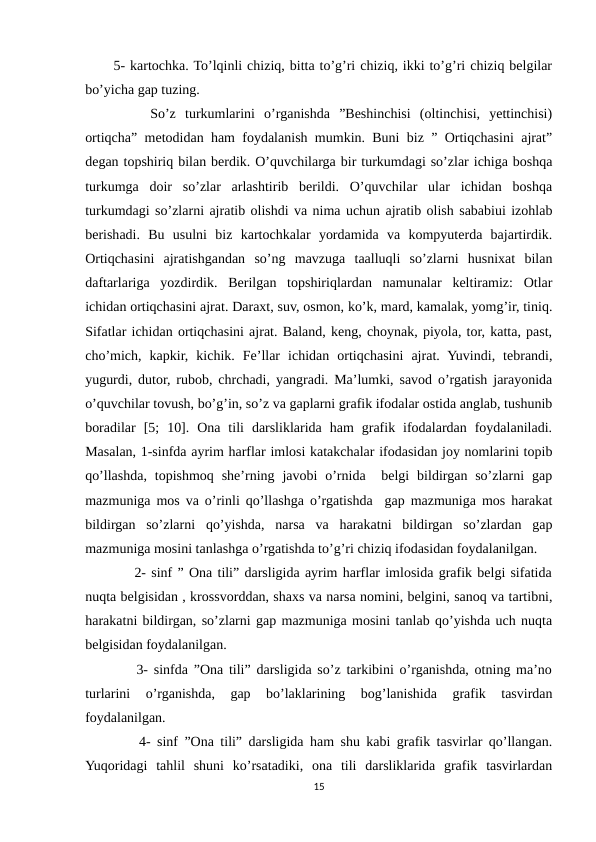 5- kartochka. To’lqinli chiziq, bitta to’g’ri chiziq, ikki to’g’ri chiziq belgilar
bo’yicha gap tuzing. 
    So’z  turkumlarini  o’rganishda  ”Beshinchisi  (oltinchisi,  yettinchisi)
ortiqcha” metodidan ham foydalanish mumkin. Buni biz ” Ortiqchasini ajrat”
degan topshiriq bilan berdik. O’quvchilarga bir turkumdagi so’zlar ichiga boshqa
turkumga  doir  so’zlar  arlashtirib  berildi.  O’quvchilar  ular  ichidan  boshqa
turkumdagi so’zlarni ajratib olishdi va nima uchun ajratib olish sababiui izohlab
berishadi.  Bu  usulni  biz  kartochkalar  yordamida  va  kompyuterda  bajartirdik.
Ortiqchasini  ajratishgandan  so’ng  mavzuga  taalluqli  so’zlarni  husnixat  bilan
daftarlariga  yozdirdik.  Berilgan  topshiriqlardan  namunalar  keltiramiz:  Otlar
ichidan ortiqchasini ajrat. Daraxt, suv, osmon, ko’k, mard, kamalak, yomg’ir, tiniq.
Sifatlar ichidan ortiqchasini ajrat. Baland, keng, choynak, piyola, tor, katta, past,
cho’mich,  kapkir,  kichik.  Fe’llar  ichidan  ortiqchasini  ajrat.  Yuvindi,  tebrandi,
yugurdi, dutor, rubob, chrchadi, yangradi. Ma’lumki, savod o’rgatish jarayonida
o’quvchilar tovush, bo’g’in, so’z va gaplarni grafik ifodalar ostida anglab, tushunib
boradilar  [5;  10].  Ona  tili  darsliklarida  ham  grafik  ifodalardan  foydalaniladi.
Masalan, 1-sinfda ayrim harflar imlosi katakchalar ifodasidan joy nomlarini topib
qo’llashda,  topishmoq  she’rning  javobi  o’rnida   belgi  bildirgan so’zlarni  gap
mazmuniga mos va o’rinli qo’llashga o’rgatishda  gap mazmuniga mos harakat
bildirgan  so’zlarni  qo’yishda,  narsa  va  harakatni  bildirgan  so’zlardan  gap
mazmuniga mosini tanlashga o’rgatishda to’g’ri chiziq ifodasidan foydalanilgan. 
    2- sinf ” Ona tili” darsligida ayrim harflar imlosida grafik belgi sifatida
nuqta belgisidan , krossvorddan, shaxs va narsa nomini, belgini, sanoq va tartibni,
harakatni bildirgan, so’zlarni gap mazmuniga mosini tanlab qo’yishda uch nuqta
belgisidan foydalanilgan. 
    3- sinfda ”Ona tili” darsligida so’z tarkibini o’rganishda, otning ma’no
turlarini  o’rganishda,  gap  bo’laklarining  bog’lanishida  grafik  tasvirdan
foydalanilgan. 
    4- sinf ”Ona tili” darsligida ham shu kabi grafik tasvirlar qo’llangan.
Yuqoridagi  tahlil  shuni  ko’rsatadiki,  ona  tili  darsliklarida  grafik  tasvirlardan
15
