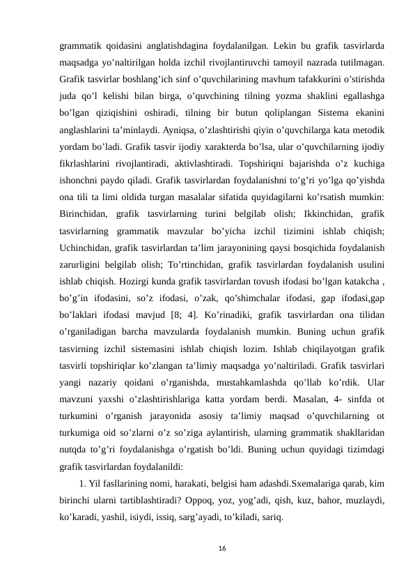 grammatik qoidasini anglatishdagina foydalanilgan. Lekin bu grafik tasvirlarda
maqsadga yo’naltirilgan holda izchil rivojlantiruvchi tamoyil nazrada tutilmagan.
Grafik tasvirlar boshlang’ich sinf o’quvchilarining mavhum tafakkurini o’stirishda
juda  qo’l  kelishi  bilan  birga,  o’quvchining  tilning  yozma  shaklini  egallashga
bo’lgan  qiziqishini  oshiradi,  tilning  bir  butun  qoliplangan  Sistema  ekanini
anglashlarini ta’minlaydi. Ayniqsa, o’zlashtirishi qiyin o’quvchilarga kata metodik
yordam bo’ladi. Grafik tasvir ijodiy xarakterda bo’lsa, ular o’quvchilarning ijodiy
fikrlashlarini  rivojlantiradi,  aktivlashtiradi.  Topshiriqni  bajarishda  o’z  kuchiga
ishonchni paydo qiladi. Grafik tasvirlardan foydalanishni to’g’ri yo’lga qo’yishda
ona tili ta limi oldida turgan masalalar sifatida quyidagilarni ko’rsatish mumkin:
Birinchidan,  grafik  tasvirlarning  turini  belgilab  olish;  Ikkinchidan,  grafik
tasvirlarning  grammatik  mavzular  bo’yicha  izchil  tizimini  ishlab  chiqish;
Uchinchidan, grafik tasvirlardan ta’lim jarayonining qaysi bosqichida foydalanish
zarurligini belgilab olish; To’rtinchidan, grafik tasvirlardan foydalanish usulini
ishlab chiqish. Hozirgi kunda grafik tasvirlardan tovush ifodasi bo’lgan katakcha ,
bo’g’in  ifodasini,  so’z  ifodasi,  o’zak,  qo’shimchalar  ifodasi,  gap  ifodasi,gap
bo’laklari  ifodasi  mavjud  [8;  4].  Ko’rinadiki,  grafik  tasvirlardan  ona  tilidan
o’rganiladigan  barcha  mavzularda  foydalanish  mumkin.  Buning  uchun  grafik
tasvirning  izchil  sistemasini  ishlab  chiqish  lozim.  Ishlab  chiqilayotgan  grafik
tasvirli topshiriqlar ko’zlangan ta’limiy maqsadga yo’naltiriladi. Grafik tasvirlari
yangi  nazariy  qoidani  o’rganishda,  mustahkamlashda  qo’llab  ko’rdik.  Ular
mavzuni  yaxshi  o’zlashtirishlariga  katta  yordam  berdi.  Masalan,  4-  sinfda  ot
turkumini  o’rganish  jarayonida  asosiy  ta’limiy  maqsad  o’quvchilarning  ot
turkumiga oid so’zlarni o’z so’ziga aylantirish, ularning grammatik shakllaridan
nutqda to’g’ri foydalanishga o’rgatish bo’ldi. Buning uchun quyidagi tizimdagi
grafik tasvirlardan foydalanildi: 
1. Yil fasllarining nomi, harakati, belgisi ham adashdi.Sxemalariga qarab, kim
birinchi ularni tartiblashtiradi? Oppoq, yoz, yog’adi, qish, kuz, bahor, muzlaydi,
ko’karadi, yashil, isiydi, issiq, sarg’ayadi, to’kiladi, sariq. 
16
