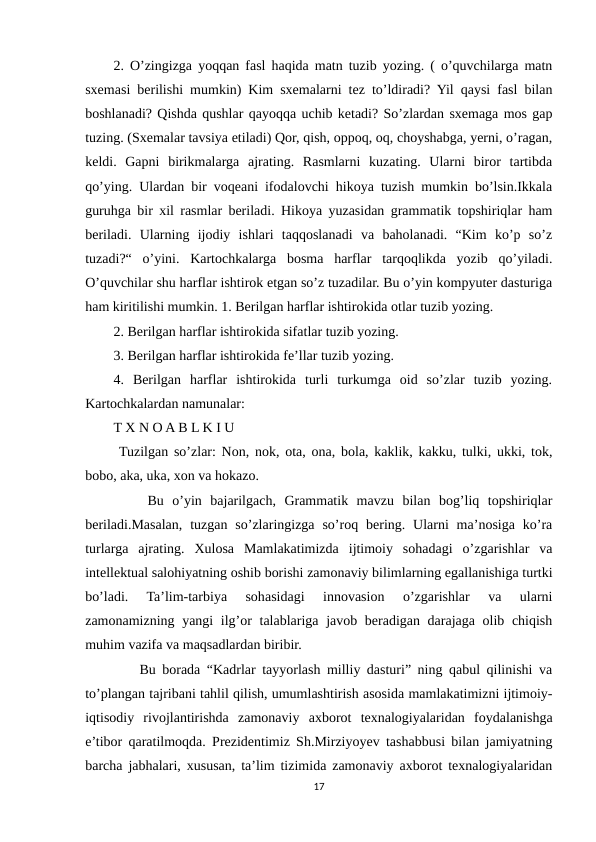 2. O’zingizga yoqqan fasl haqida matn tuzib yozing. ( o’quvchilarga matn
sxemasi berilishi mumkin) Kim sxemalarni tez to’ldiradi? Yil qaysi fasl bilan
boshlanadi? Qishda qushlar qayoqqa uchib ketadi? So’zlardan sxemaga mos gap
tuzing. (Sxemalar tavsiya etiladi) Qor, qish, oppoq, oq, choyshabga, yerni, o’ragan,
keldi.  Gapni  birikmalarga  ajrating.  Rasmlarni  kuzating.  Ularni  biror  tartibda
qo’ying. Ulardan bir voqeani ifodalovchi hikoya tuzish mumkin bo’lsin.Ikkala
guruhga bir xil rasmlar beriladi. Hikoya yuzasidan grammatik topshiriqlar ham
beriladi.  Ularning  ijodiy  ishlari  taqqoslanadi  va  baholanadi.  “Kim  ko’p  so’z
tuzadi?“  o’yini.  Kartochkalarga  bosma  harflar  tarqoqlikda  yozib  qo’yiladi.
O’quvchilar shu harflar ishtirok etgan so’z tuzadilar. Bu o’yin kompyuter dasturiga
ham kiritilishi mumkin. 1. Berilgan harflar ishtirokida otlar tuzib yozing. 
2. Berilgan harflar ishtirokida sifatlar tuzib yozing. 
3. Berilgan harflar ishtirokida fe’llar tuzib yozing. 
4.  Berilgan  harflar  ishtirokida  turli  turkumga  oid  so’zlar  tuzib  yozing.
Kartochkalardan namunalar: 
T X N O A B L K I U
 Tuzilgan so’zlar: Non, nok, ota, ona, bola, kaklik, kakku, tulki, ukki, tok,
bobo, aka, uka, xon va hokazo.
    Bu  o’yin  bajarilgach,  Grammatik  mavzu  bilan  bog’liq  topshiriqlar
beriladi.Masalan,  tuzgan  so’zlaringizga  so’roq  bering. Ularni  ma’nosiga  ko’ra
turlarga  ajrating.  Xulosa  Mamlakatimizda  ijtimoiy  sohadagi  o’zgarishlar  va
intellektual salohiyatning oshib borishi zamonaviy bilimlarning egallanishiga turtki
bo’ladi.  Ta’lim-tarbiya  sohasidagi  innovasion  o’zgarishlar  va  ularni
zamonamizning yangi  ilg’or  talablariga javob beradigan darajaga olib chiqish
muhim vazifa va maqsadlardan biribir. 
    Bu borada “Kadrlar tayyorlash milliy dasturi” ning qabul qilinishi va
to’plangan tajribani tahlil qilish, umumlashtirish asosida mamlakatimizni ijtimoiy-
iqtisodiy  rivojlantirishda  zamonaviy  axborot  texnalogiyalaridan  foydalanishga
e’tibor qaratilmoqda. Prezidentimiz Sh.Mirziyoyev tashabbusi bilan jamiyatning
barcha jabhalari, xususan, ta’lim tizimida zamonaviy axborot texnalogiyalaridan
17
