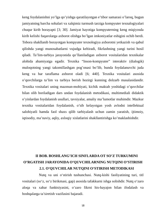 keng foydalanishni yo’lga qo’yishga qaratilayotgan e’tibor samarasi o’laroq, bugun
jamiyatning barcha sohalari va xalqimiz turmush tarziga kompyuter texnalogiyalari
chuqur kirib borayapti [3; 30]. Jamiyat hayotiga kompyuterning keng miqiyosda
kirib kelishi fuqarolarga axborot olishga bo’lgan imkoniyatlar eshigini ochib berdi.
Tobora shakllanib borayotgan kompyuter texnologiya axborotni yetkazish va qabul
qilishda yangi munosabatlarni vujudga keltiradi, fikrlashning yangi turini hosil
qiladi. Ta’lim-tarbiya jarayonida qo’llaniladigan axborot vositalaridan texnikalar
alohida  ahamiyatga  egadir.  Texnika  “Inson-kompyuter”  interaktiv  (dialogik)
muloqotning yangi takomillashgan pog’onasi bo’lib, bunda foydalanuvchi juda
keng  va  har  taraflama  axborot  oladi  [6;  440].  Texnika  vositalari  asosida
o’quvchilarga ta’lim va tarbiya berish hozirgi kunning dolzarb masalasidandir.
Texnika vositalari uning mazmun-mohiyati, kichik maktab yoshidagi o’quvchilar
bilan olib boriladigan dars undan foydalanish metodikasi, multimediali didaktik
o’yinlardan foydalanish usullari, tavsiyalar, amaliy ma’lumotlar muhimdir. Mazkur
texnika  vositalaridan  foydalanish,  o’sib  kelayotgan  yosh  avlodni  intellektual
salohiyatli  hamda faol  shaxs qilib tarbiyalash uchun zamin yaratish, ijtimoiy,
iqtisodiy, ma’naviy, aqliy, axloqiy xislatlarini shakllantirishga ko’maklashishdir.
II BOB. BOSHLANG’ICH SINFLARDA OT SO’Z TURKUMINI
O’RGATISH JARAYONIDA O’QUVCHILARNING NUTQINI O’STIRISH
2.1. O‘QUVCHILAR NUTQINI O‘STIRISH METODIKASI
     Nutq va uni o‘stirish tushunchasi. Nutq-kishi faoliyatining turi, titl
vositalari (so‘z, so‘z birikmasi, gap) asosida tafakkurni ishga solishdir. Nutq o‘zaro
aloqa  va  xabar  funktsiyasini,  o‘zaro  fikrni  his-hayajon  bilan  ifodalash  va
boshqalarga ta’siretish vazifasini bajaradi. 
18
