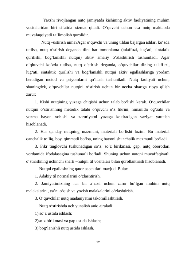      Yaxshi rivojlangan nutq jamiyatda kishining aktiv faoliyatining muhim
vositalaridan  biri  sifatida  xizmat  qiladi.  O‘quvchi  uchun  esa  nutq  maktabda
muvafaqqiyatli ta’limolish qurolidir. 
      Nutq –ustirish nima?Agar o‘quvchi va uning tildan bajargan ishlari ko‘zda
tutilsa, nutq o‘stirish deganda tilni har tomonlama (talaffuzi, lug‘ati, sintaktik
qurilishi,  bog‘lanishli  nutqni)  aktiv  amaliy  o‘zlashtirish  tushuniladi.  Agar
o‘qituvchi  ko‘zda  tutilsa,  nutq  o‘stirish  deganda,  o‘quvchilar  tilning talaffuzi,
lug‘ati,  sintaktik  qurilishi  va  bog‘lanishli  nutqni  aktiv  egallashlariga  yordam
beradigan  metod  va  priyomlarni  qo‘llash  tushuniladi.  Nutq  faoliyati  uchun,
shuningdek, o‘quvchilar nutqini o‘stirish uchun bir necha shartga rioya qilish
zarur: 
1. Kishi nutqining yuzaga chiqishi uchun talab bo‘lishi kerak. O‘quvchilar
nutqini o‘stirishning metodik talabi o‘quvchi o‘z fikrini, nimanidir og‘zaki va
yozma  bayon  xohishi  va  zaruriyatni  yuzaga  keltiradigan  vaziyat  yaratish
hisoblanadi. 
2.  Har  qanday  nutqning  mazmuni,  materiali  bo‘lishi  lozim.  Bu  material
qanchalik to‘liq, boy, qimmatli bo‘lsa, uning bayoni shunchalik mazmunli bo‘ladi. 
3. Fikr tinglovchi tushunadigan so‘z, so‘z birikmasi, gap, nutq oborotlari
yordamida ifodalasagina tushunarli bo‘ladi. Shuning uchun nutqni muvaffaqiyatli
o‘stirishning uchinchi sharti –nutqni til vositalari bilan qurollantirish hisoblanadi. 
    Nutqni egallashning qator aspektlari mavjud. Bular: 
1. Adabiy til normalarini o‘zlashtirish. 
2.  Jamiyatimizning  har  bir  a’zosi  uchun  zarur  bo‘lgan  muhim  nutq
malakalarini, ya’ni o‘qish va yozish malakalarini o‘zlashtirish. 
3. O‘quvchilar nutq madaniyatini takomillashtirish. 
    Nutq o‘stirishda uch yunalish aniq ajraladi: 
1) so‘z ustida ishlash; 
2)so‘z birikmasi va gap ustida ishlash; 
3) bog‘lanishli nutq ustida ishlash. 
19
