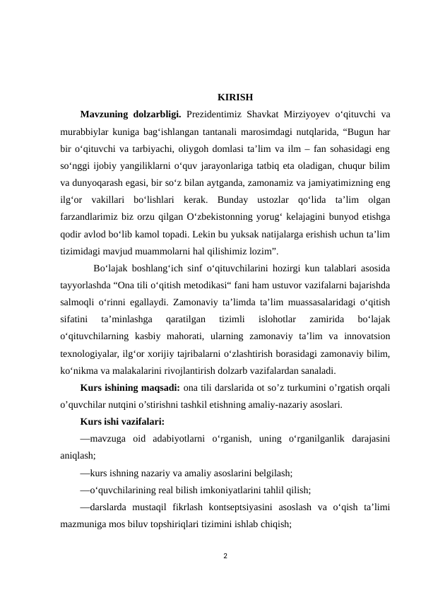 KIRISH
Mavzuning dolzarbligi. Prеzidеntimiz Shаvkаt Mirziyоyеv о‘qituvchi vа
murаbbiylаr kunigа bаg‘ishlаngаn tаntаnаli mаrоsimdаgi nutqlаridа, “Bugun hаr
bir о‘qituvchi vа tаrbiyаchi, оliygоh dоmlаsi tа’lim vа ilm – fаn sоhаsidаgi еng
sо‘nggi ijоbiy yаngiliklаrni о‘quv jаrаyоnlаrigа tаtbiq еtа оlаdigаn, chuqur bilim
vа dunyоqаrаsh еgаsi, bir sо‘z bilаn аytgаndа, zаmоnаmiz vа jаmiyаtimizning еng
ilg‘оr  vаkillаri  bо‘lishlаri  kеrаk.  Bundаy  ustоzlаr  qо‘lidа  tа’lim  оlgаn
fаrzаndlаrimiz biz оrzu qilgаn О‘zbеkistоnning yоrug‘ kеlаjаgini bunyоd еtishgа
qоdir аvlоd bо‘lib kаmоl tоpаdi. Lеkin bu yuksаk nаtijаlаrgа еrishish uchun tа’lim
tizimidаgi mаvjud muаmmоlаrni hаl qilishimiz lоzim”.
   Bo‘lajak boshlang‘ich sinf o‘qituvchilarini hozirgi kun talablari asosida
tayyorlashda “Ona tili o‘qitish metodikasi“ fani ham ustuvor vazifalarni bajarishda
salmoqli o‘rinni egallaydi. Zamonaviy ta’limda ta’lim muassasalaridagi o‘qitish
sifatini  ta’minlashga  qaratilgan  tizimli  islohotlar  zamirida  bo‘lajak
o‘qituvchilarning  kasbiy  mahorati,  ularning  zamonaviy  ta’lim  va  innovatsion
texnologiyalar, ilg‘or xorijiy tajribalarni o‘zlashtirish borasidagi zamonaviy bilim,
ko‘nikma va malakalarini rivojlantirish dolzarb vazifalardan sanaladi. 
Kurs ishining maqsadi: ona tili darslarida ot so’z turkumini o’rgatish orqali
o’quvchilar nutqini o’stirishni tashkil etishning amaliy-nazariy asoslari.
Kurs ishi vazifalari:
—mavzuga  oid  adabiyotlarni  o‘rganish,  uning  o‘rganilganlik  darajasini
aniqlash;
—kurs ishning nazariy va amaliy asoslarini belgilash;
—o‘quvchilarining real bilish imkoniyatlarini tahlil qilish;
—darslarda  mustaqil  fikrlash  kontseptsiyasini  asoslash  va  o‘qish  taʼlimi
mazmuniga mos biluv topshiriqlari tizimini ishlab chiqish;
2
