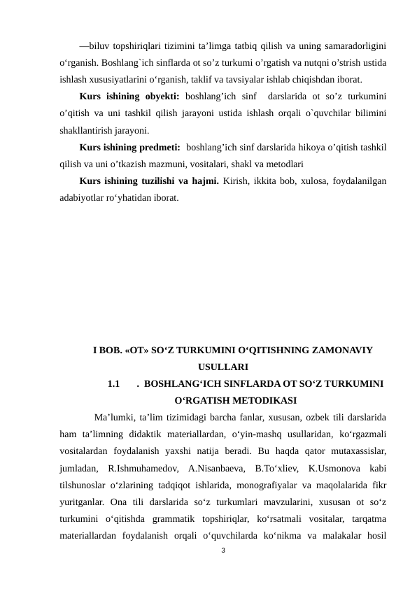 —biluv topshiriqlari tizimini taʼlimga tatbiq qilish va uning samaradorligini
o‘rganish. Boshlang`ich sinflarda ot so’z turkumi o’rgatish va nutqni o’strish ustida
ishlash xususiyatlarini o‘rganish, taklif va tavsiyalar ishlab chiqishdan iborat.
Kurs  ishining  obyekti: boshlang’ich  sinf   darslarida  ot  so’z  turkumini
o’qitish va uni tashkil qilish jarayoni ustida ishlash orqali o`quvchilar bilimini
shakllantirish jarayoni. 
Kurs ishining predmeti:  boshlang’ich sinf darslarida hikoya o’qitish tashkil
qilish va uni o’tkazish mazmuni, vositalari, shakl va metodlari
Kurs ishining tuzilishi vа hаjmi. Kirish, ikkitа bоb, xulоsа, fоydаlаnilgаn
аdаbiyоtlаr rоʻyhаtidan iborat.
I BOB. «OT» SO‘Z TURKUMINI O‘QITISHNING ZAMONAVIY
USULLARI
1.1
.  BOSHLANGʻICH SINFLARDA OT SOʻZ TURKUMINI
OʻRGATISH METODIKASI
    Ma’lumki, ta’lim tizimidagi barcha fanlar, xususan, ozbek tili darslarida
ham  ta’limning  didaktik  materiallardan,  o‘yin-mashq  usullaridan,  ko‘rgazmali
vositalardan  foydalanish  yaxshi  natija  beradi.  Bu  haqda  qator  mutaxassislar,
jumladan,  R.Ishmuhamedov,  A.Nisanbaeva,  B.To‘xliev,  K.Usmonova  kabi
tilshunoslar o‘zlarining tadqiqot ishlarida, monografiyalar va maqolalarida fikr
yuritganlar.  Ona  tili  darslarida  so‘z  turkumlari  mavzularini,  xususan  ot  so‘z
turkumini  o‘qitishda  grammatik  topshiriqlar,  ko‘rsatmali  vositalar,  tarqatma
materiallardan  foydalanish  orqali  o‘quvchilarda  ko‘nikma  va  malakalar  hosil
3
