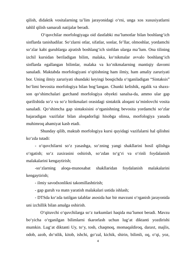 qilish, didaktik vositalarning ta’lim jarayonidagi o‘rni, unga xos xususiyatlarni
tahlil qilish samarali natijalar beradi.
    O‘quvchilar morfologiyaga oid dastlabki ma’lumotlar bilan boshlang‘ich
sinflarda tanishadilar. So‘zlarni otlar, sifatlar, sonlar, fe’llar, olmoshlar, yordamchi
so‘zlar kabi guruhlarga ajratish boshlang‘ich sinfdan ularga ma’lum. Ona tilining
izchil  kursidan  beriladigan  bilim,  malaka,  ko‘nikmalar  avvalo  boshlang‘ich
sinflarda  egallangan  bilimlar,  malaka  va  ko‘nikmalarning  mantiqiy  davomi
sanaladi. Maktabda morfologiyani o‘qitishning ham ilmiy, ham amaliy zaruriyati
bor. Uning ilmiy zaruriyati shundaki keyingi bosqichda o‘rganiladigan “Sintaksis”
bo‘limi bevosita morfologiya bilan bog‘langan. Chunki kelishik, egalik va shaxs-
son  qo‘shimchalari  garchand  morfologiya obyekti  sanalsa-da, ammo  ular  gap
qurilishida so‘z va so‘z birikmalari orasidagi sintaktik aloqani ta’minlovchi vosita
sanaladi. Qo‘shimcha gap sintaksisini o‘rganishning bevosita yordamchi so‘zlar
bajaradigan  vazifalar  bilan  aloqadorligi  hisobga  olinsa,  morfologiya  yanada
muhimroq ahamiyat kasb etadi. 
    Shunday qilib, maktab morfologiya kursi quyidagi vazifalarni hal qilishni
ko‘zda tutadi: 
-  o‘quvchilarni  so‘z  yasashga,  so‘zning  yangi  shakllarini  hosil  qilishga
o‘rgatish;  so‘z  zaxirasini  oshirish,  so‘zdan  to‘g‘ri  va  o‘rinli  foydalanish
malakalarini kengaytirish; 
-so‘zlarning  aloqa-munosabat  shakllaridan  foydalanish  malakalarini
kengaytirish; 
- ilmiy savodxonlikni takomillashtirish; 
- gap guruh va matn yaratish malakalari ustida ishlash; 
- DTSda ko‘zda tutilgan talablar asosida har bir mavzuni o‘rganish jarayonida
uni izchillik bilan amalga oshirish. 
    O‘qituvchi o‘quvchilarga so‘z turkumlari haqida ma’lumot beradi. Mavzu
bo‘yicha  o‘rganilgan  bilimlarni  tkarorlash  uchun  lug‘at  diktanti  yozdirishi
mumkin. Lug‘at diktanti Uy, to‘y, tosh, chaqmoq, momaqaldiroq, daraxt, majlis,
odob, azob, do‘stlik, kitob, ishchi, go‘zal, kichik, shirin, bilimli, oq, o‘qi, yoz,
4
