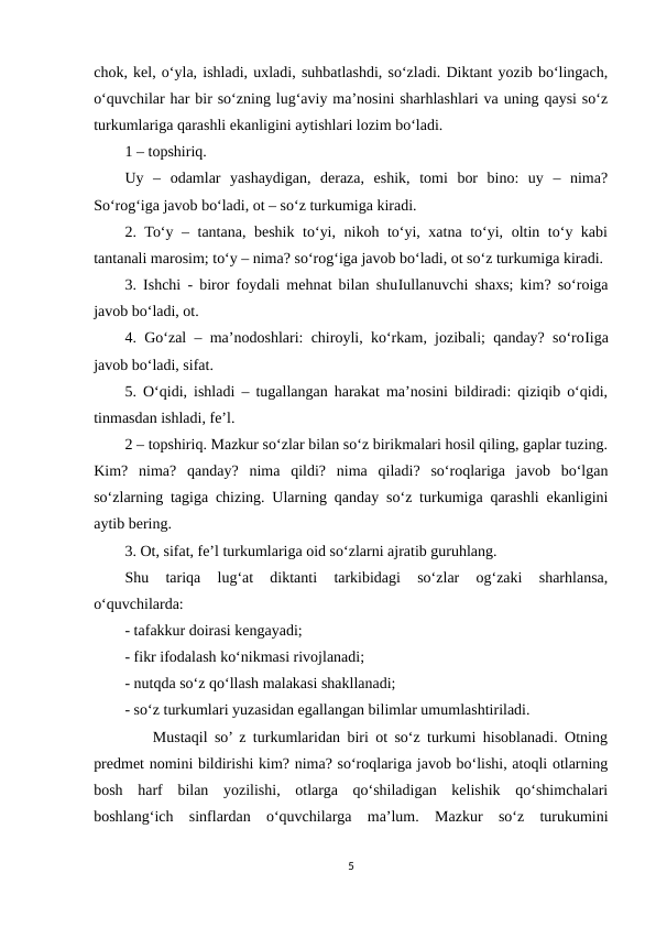 chok, kel, o‘yla, ishladi, uxladi, suhbatlashdi, so‘zladi. Diktant yozib bo‘lingach,
o‘quvchilar har bir so‘zning lug‘aviy ma’nosini sharhlashlari va uning qaysi so‘z
turkumlariga qarashli ekanligini aytishlari lozim bo‘ladi. 
1 – topshiriq. 
Uy  –  odamlar  yashaydigan,  deraza,  eshik,  tomi  bor  bino:  uy  –  nima?
So‘rog‘iga javob bo‘ladi, ot – so‘z turkumiga kiradi. 
2. To‘y – tantana, beshik to‘yi, nikoh to‘yi, xatna to‘yi, oltin to‘y kabi
tantanali marosim; to‘y – nima? so‘rog‘iga javob bo‘ladi, ot so‘z turkumiga kiradi. 
3. Ishchi - biror foydali mehnat bilan shuІullanuvchi shaxs; kim? so‘roiga
javob bo‘ladi, ot. 
4. Go‘zal – ma’nodoshlari: chiroyli, ko‘rkam, jozibali; qanday? so‘roІiga
javob bo‘ladi, sifat. 
5. O‘qidi, ishladi – tugallangan harakat ma’nosini bildiradi: qiziqib o‘qidi,
tinmasdan ishladi, fe’l. 
2 – topshiriq. Mazkur so‘zlar bilan so‘z birikmalari hosil qiling, gaplar tuzing.
Kim?  nima?  qanday?  nima  qildi?  nima  qiladi?  so‘roqlariga  javob  bo‘lgan
so‘zlarning tagiga chizing. Ularning qanday so‘z turkumiga qarashli ekanligini
aytib bering. 
3. Ot, sifat, fe’l turkumlariga oid so‘zlarni ajratib guruhlang. 
Shu  tariqa  lug‘at  diktanti  tarkibidagi  so‘zlar  og‘zaki  sharhlansa,
o‘quvchilarda: 
- tafakkur doirasi kengayadi; 
- fikr ifodalash ko‘nikmasi rivojlanadi; 
- nutqda so‘z qo‘llash malakasi shakllanadi; 
- so‘z turkumlari yuzasidan egallangan bilimlar umumlashtiriladi. 
    Mustaqil so’ z turkumlaridan biri ot so‘z turkumi hisoblanadi. Otning
predmet nomini bildirishi kim? nima? so‘roqlariga javob bo‘lishi, atoqli otlarning
bosh  harf  bilan  yozilishi,  otlarga  qo‘shiladigan  kelishik  qo‘shimchalari
boshlang‘ich  sinflardan  o‘quvchilarga  ma’lum.  Mazkur  so‘z  turukumini
5
