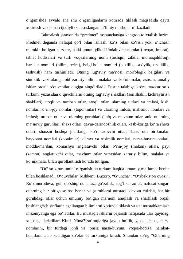 o‘rganishda avvalo ana  shu  o‘rganilganlarni  xotirada tiklash  maqsadida qayta
xotirlash va qisman ijodiylikka asoslangan ta’limiy mashqlar o‘tkaziladi. 
    Takrorlash jarayonida “predmet” tushunchasiga kengroq to‘xtalish lozim.
Predmet deganda nafaqat qo‘l bilan ishlash, ko‘z bilan ko‘rish yoki o‘lchash
mumkin bo‘lgan narsalar, balki umumiylikni ifodalovchi nomlar ( ovqat, imorat),
tabiat  hodisalari  va  turli  voqealarning  nomi  (toshqin,  zilzila,  momaqaldiroq),
harakat nomlari (bilim, terim), belgi-holat nomlari (baxillik, saxiylik, ozodlilik,
tashvish)  ham  tushiniladi.  Otning  lug‘aviy  ma’nosi,  morfologik  belgilari  va
sintiktik vazifalariga oid zaruriy bilim, malaka va ko‘nikmalar, asosan, amaliy
ishlar orqali o‘quvchilar ongiga singdiriladi. Dastur talabiga ko‘ra mazkur so‘z
turkumi yuzasidan o‘quvchilarni otning lug‘aviy shakllari (son shakli, kichraytirish
shakllari) atoqli va turdosh otlar, atoqli otlar, ularning turlari va imlosi, kishi
nomlari, o‘rin-joy nomlari (toponimlar) va ularning imlosi, mahsulot nomlari va
imlosi; turdosh otlar va ularning guruhlari (aniq va mavhum otlar, aniq otlarning
ma’noviy guruhlari, shaxs otlari, qavm-qarindoshlik otlari, kasb-koriga ko‘ra shaxs
otlari,  shaxsni  boshqa  jihatlariga  ko‘ra  atovchi  otlar,  shaxs  otli  birikmalar,
hayvonot nomlari (zoonimlar), daraxt va o‘simlik nomlari, narsa-buyum otalari,
modda-ma’dan,  xomashyo  anglatuvchi  otlar,  o‘rin-joy  (makon)  otlari,  payt
(zamon)  anglatuvchi  otlar, mavhum  otlar  yuzasidan zaruriy bilim, malaka va
ko‘nikmalar bilan qurollantirish ko‘zda tutilgan. 
    “Ot” so‘z turkumini o‘rganish bu turkum haqida umumiy ma`lumot berish
bilan boshlanadi. O‘quvchilar Toshkent, Buxoro, “G‘uncha”, “O‘zbekiston ovozi”,
Ro‘zimurodova, gul, qo‘shiq, non, tuz, go‘zallik, sog‘lik, san`at, nafosat singari
otlarning har biriga so‘roq berish va guruhlarni mustaqil davom ettirish, har bir
guruhdagi  otlar  uchun umumiy bo‘lgan  ma’noni  aniqlash  va sharhlash  orqali
boshlang‘ich sinflarda egallangan bilimlarni xotirada tiklash va uni mustahkamlash
imkoniyatiga ega bo‘ladilar. Bu mustaqil ishlarni bajarish natijasida ular quyidagi
xulosaga keladilar: Kim? Nima? so‘roqlariga javob bo‘lib, yakka shaxs, narsa
nomlarini,  bir  turdagi  jonli  va  jonsiz  narsa-buyum,  voqea-hodisa,  harakat-
holatlarni atab keladigan so‘zlar ot turkumiga kiradi. Shundan so‘ng “Otlarning
6
