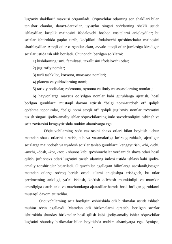 lug‘aviy shakllari” mavzusi o‘rganiladi. O‘quvchilar otlarning son shakllari bilan
tanishar  ekanlar,  daraxt-daraxtlar,  uy-uylar  singari  so‘zlarning  shakli  ustida
ishlaydilar,  ko‘plik  ma’nosini  ifodalovchi  boshqa  vositalarni  aniqlaydilar;  bu
so‘zlar ishtirokida gaplar tuzib, ko‘plikni ifodalovchi qo‘shimchalar ma’nosini
sharhlaydilar. Atoqli otlar o‘rganilar ekan, avvalo atoqli otlar jumlasiga kiradigan
so‘zlar ustida ish olib boriladi. Chunonchi berilgan so‘zlarni: 
1) kishilarning ismi, familyasi, taxallusini ifodalovchi otlar; 
2) jug‘rofiy nomlar; 
3) turli tashkilot, korxona, muassasa nomlari; 
4) planeta va yulduzlarning nomi; 
5) tarixiy hodisalar, ro‘znoma, oynoma va ilmiy muassasalarning nomlari; 
6)  hayvonlarga  maxsus  qo‘yilgan  nomlar  kabi  guruhlarga  ajratish,  hosil
bo‘lgan  guruhlarni  mustaqil  davom  ettirish  “belgi  nomi-turdosh  ot”  qolipli
qo‘shma toponimlar, “belgi nomi atoqli ot” qolipli jug‘roviy nomlar ro‘yxatini
tuzish singari ijodiy-amaliy ishlar o‘quvchilarning imlo savodxonligini oshirish va
so‘z zaxirasini kengaytirishda muhim ahamiyatga ega. 
     O‘qituvchilarning so‘z zaxirasini  shaxs  otlari  bilan boyitish  uchun
matndan shaxs otlarini ajratish, tub va yasamalariga ko‘ra guruhlash, ajratilgan
so‘zlarga ma’nodosh va uyadosh so‘zlar tanlab guruhlarni kengaytirish, -chi, -vchi,
-uvchi, -dosh, -kor, -zor, - shunos kabi qo‘shimchalar yordamida shaxs otlari hosil
qilish, juft shaxs otlari lug‘atini tuzish ularning imlosi ustida ishlash kabi ijodiy-
amaliy topshiriqlar bajariladi. O‘quvchilar egallagan bilimlarga asoslanib,istagan
matndan  otlarga  so‘roq  berish  orqali  ularni  aniqlashga  erishgach,  bu  otlar
predmetning  aniqligi,  ya`ni  ishlash,  ko‘rish  o‘lchash  mumkinligi  va  mumkin
emasligiga qarab aniq va mavhumlarga ajratadilar hamda hosil bo‘lgan guruhlarni
mustaqil davom ettiradilar. 
    O‘quvchilarning so‘z boyligini oshirishida otli birikmalar ustida ishlash
muhim  o‘rin  egallaydi.  Matndan  otli  birikmalarni  ajratish,  berilgan  so‘zlar
ishtirokida shunday birikmalar hosil qilish kabi ijodiy-amaliy ishlar o‘quvchilar
lug‘atini shunday birikmalar bilan boyitishda muhim ahamiyatga ega. Ayniqsa,
7
