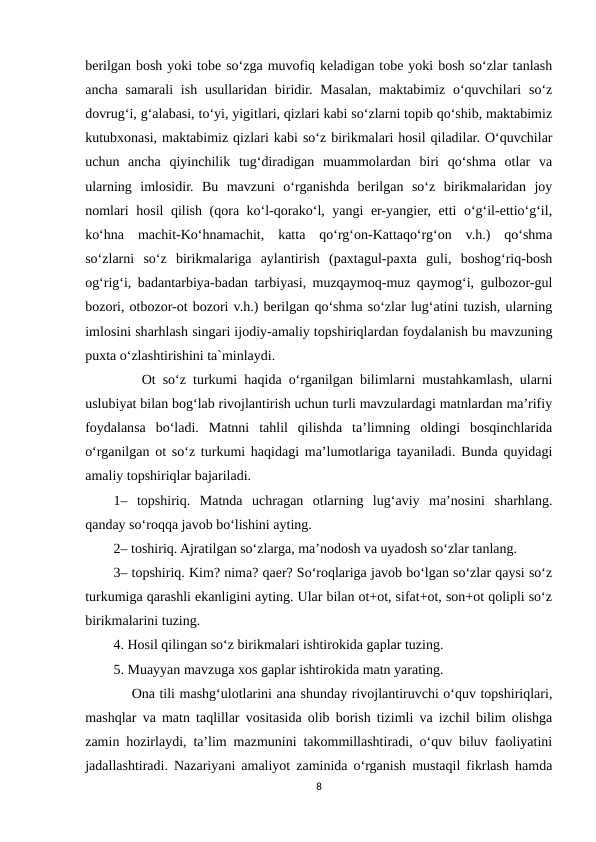 berilgan bosh yoki tobe so‘zga muvofiq keladigan tobe yoki bosh so‘zlar tanlash
ancha  samarali  ish  usullaridan  biridir.  Masalan,  maktabimiz o‘quvchilari  so‘z
dovrug‘i, g‘alabasi, to‘yi, yigitlari, qizlari kabi so‘zlarni topib qo‘shib, maktabimiz
kutubxonasi, maktabimiz qizlari kabi so‘z birikmalari hosil qiladilar. O‘quvchilar
uchun  ancha  qiyinchilik  tug‘diradigan  muammolardan  biri  qo‘shma  otlar  va
ularning  imlosidir.  Bu  mavzuni  o‘rganishda  berilgan  so‘z  birikmalaridan  joy
nomlari hosil qilish (qora ko‘l-qorako‘l, yangi er-yangier, etti o‘g‘il-ettio‘g‘il,
ko‘hna  machit-Ko‘hnamachit,  katta  qo‘rg‘on-Kattaqo‘rg‘on  v.h.)  qo‘shma
so‘zlarni  so‘z  birikmalariga  aylantirish  (paxtagul-paxta  guli,  boshog‘riq-bosh
og‘rig‘i, badantarbiya-badan tarbiyasi, muzqaymoq-muz qaymog‘i, gulbozor-gul
bozori, otbozor-ot bozori v.h.) berilgan qo‘shma so‘zlar lug‘atini tuzish, ularning
imlosini sharhlash singari ijodiy-amaliy topshiriqlardan foydalanish bu mavzuning
puxta o‘zlashtirishini ta`minlaydi. 
    Ot so‘z turkumi haqida o‘rganilgan bilimlarni mustahkamlash, ularni
uslubiyat bilan bog‘lab rivojlantirish uchun turli mavzulardagi matnlardan ma’rifiy
foydalansa  bo‘ladi.  Matnni  tahlil  qilishda  ta’limning  oldingi  bosqinchlarida
o‘rganilgan ot so‘z turkumi haqidagi ma’lumotlariga tayaniladi. Bunda quyidagi
amaliy topshiriqlar bajariladi. 
1–  topshiriq.  Matnda  uchragan  otlarning  lug‘aviy  ma’nosini  sharhlang.
qanday so‘roqqa javob bo‘lishini ayting. 
2– toshiriq. Ajratilgan so‘zlarga, ma’nodosh va uyadosh so‘zlar tanlang. 
3– topshiriq. Kim? nima? qaer? So‘roqlariga javob bo‘lgan so‘zlar qaysi so‘z
turkumiga qarashli ekanligini ayting. Ular bilan ot+ot, sifat+ot, son+ot qolipli so‘z
birikmalarini tuzing.
4. Hosil qilingan so‘z birikmalari ishtirokida gaplar tuzing. 
5. Muayyan mavzuga xos gaplar ishtirokida matn yarating. 
    Ona tili mashg‘ulotlarini ana shunday rivojlantiruvchi o‘quv topshiriqlari,
mashqlar va matn taqlillar vositasida olib borish tizimli va izchil bilim olishga
zamin hozirlaydi, ta’lim mazmunini takommillashtiradi, o‘quv biluv faoliyatini
jadallashtiradi. Nazariyani amaliyot zaminida o‘rganish mustaqil fikrlash hamda
8
